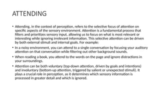 ATTENDING
• Attending, in the context of perception, refers to the selective focus of attention on
specific aspects of the sensory environment. Attention is a fundamental process that
filters and prioritizes sensory input, allowing us to focus on what is most relevant or
interesting while ignoring irrelevant information. This selective attention can be driven
by both external stimuli and internal goals. For example:
• In a noisy environment, you can attend to a single conversation by focusing your auditory
attention on that conversation while filtering out other background sounds.
• When reading a book, you attend to the words on the page and ignore distractions in
your surroundings.
• Attention can be both voluntary (top-down attention, driven by goals and intentions)
and involuntary (bottom-up attention, triggered by salient or unexpected stimuli). It
plays a crucial role in perception, as it determines which sensory information is
processed in greater detail and which is ignored.
 