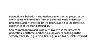 • Perception in behavioral neuroscience refers to the processes by
which sensory information from the external world is detected,
processed, and interpreted by the brain, leading to the conscious
experience of the world around us.
• Several mechanisms and stages are involved in the process of
perception, and these mechanisms can vary depending on the
sensory modality (e.g., vision, hearing, touch, taste, smell) involved.
 