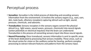 Perceptual process
• Sensation: Sensation is the initial process of detecting and encoding sensory
information from the environment. It involves the sensory organs (e.g., eyes, ears,
skin, taste buds, olfactory receptors) capturing stimuli such as light, sound,
pressure, chemicals, and odorants.
• Transduction: Sensory receptors in the sensory organs convert the physical
stimuli (e.g., light waves, sound waves, pressure, chemicals) into neural signals
(action potentials or electrical impulses) that the brain can understand.
Transduction is the process of converting sensory input into these neural signals.
• Neural Processing: Once transduced, sensory information is sent to specific areas
of the brain dedicated to processing that sensory modality. These areas, such as
the visual cortex for vision or the auditory cortex for hearing, perform complex
processing to extract relevant features and patterns from the sensory input.
 