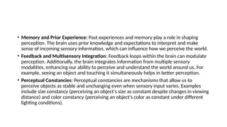 • Memory and Prior Experience: Past experiences and memory play a role in shaping
perception. The brain uses prior knowledge and expectations to interpret and make
sense of incoming sensory information, which can influence how we perceive the world.
• Feedback and Multisensory Integration: Feedback loops within the brain can modulate
perception. Additionally, the brain integrates information from multiple sensory
modalities, enhancing our ability to perceive and understand the world around us. For
example, seeing an object and touching it simultaneously helps in better perception.
• Perceptual Constancies: Perceptual constancies are mechanisms that allow us to
perceive objects as stable and unchanging even when sensory input varies. Examples
include size constancy (perceiving an object's size as constant despite changes in viewing
distance) and color constancy (perceiving an object's color as constant under different
lighting conditions).
 