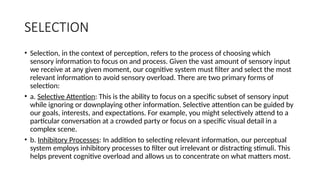 SELECTION
• Selection, in the context of perception, refers to the process of choosing which
sensory information to focus on and process. Given the vast amount of sensory input
we receive at any given moment, our cognitive system must filter and select the most
relevant information to avoid sensory overload. There are two primary forms of
selection:
• a. Selective Attention: This is the ability to focus on a specific subset of sensory input
while ignoring or downplaying other information. Selective attention can be guided by
our goals, interests, and expectations. For example, you might selectively attend to a
particular conversation at a crowded party or focus on a specific visual detail in a
complex scene.
• b. Inhibitory Processes: In addition to selecting relevant information, our perceptual
system employs inhibitory processes to filter out irrelevant or distracting stimuli. This
helps prevent cognitive overload and allows us to concentrate on what matters most.
 