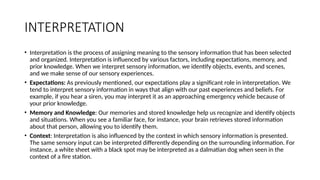 INTERPRETATION
• Interpretation is the process of assigning meaning to the sensory information that has been selected
and organized. Interpretation is influenced by various factors, including expectations, memory, and
prior knowledge. When we interpret sensory information, we identify objects, events, and scenes,
and we make sense of our sensory experiences.
• Expectations: As previously mentioned, our expectations play a significant role in interpretation. We
tend to interpret sensory information in ways that align with our past experiences and beliefs. For
example, if you hear a siren, you may interpret it as an approaching emergency vehicle because of
your prior knowledge.
• Memory and Knowledge: Our memories and stored knowledge help us recognize and identify objects
and situations. When you see a familiar face, for instance, your brain retrieves stored information
about that person, allowing you to identify them.
• Context: Interpretation is also influenced by the context in which sensory information is presented.
The same sensory input can be interpreted differently depending on the surrounding information. For
instance, a white sheet with a black spot may be interpreted as a dalmatian dog when seen in the
context of a fire station.
 