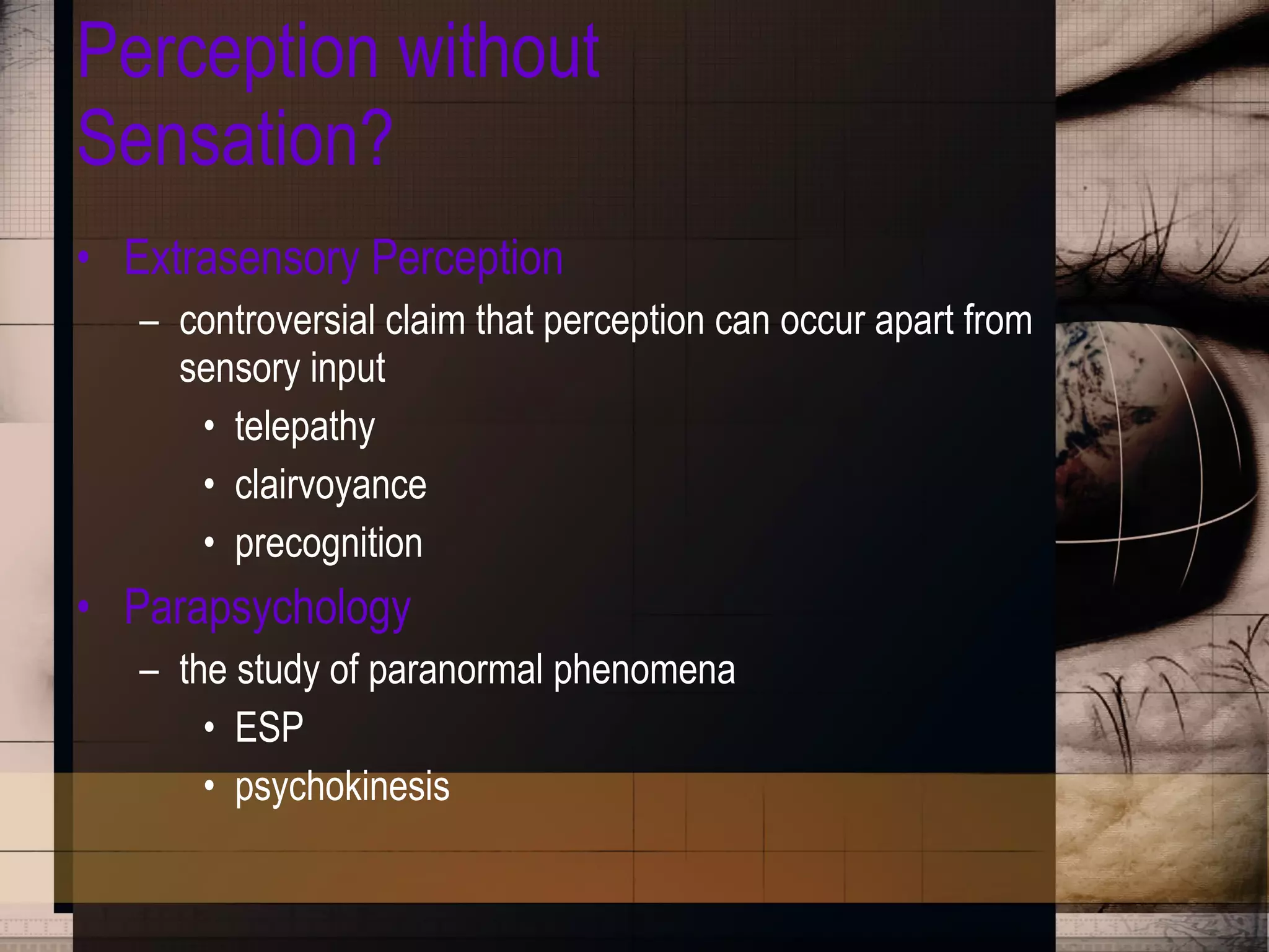 Perception without Sensation? Extrasensory Perception controversial claim that perception can occur apart from sensory input telepathy clairvoyance precognition Parapsychology the study of paranormal phenomena ESP psychokinesis 