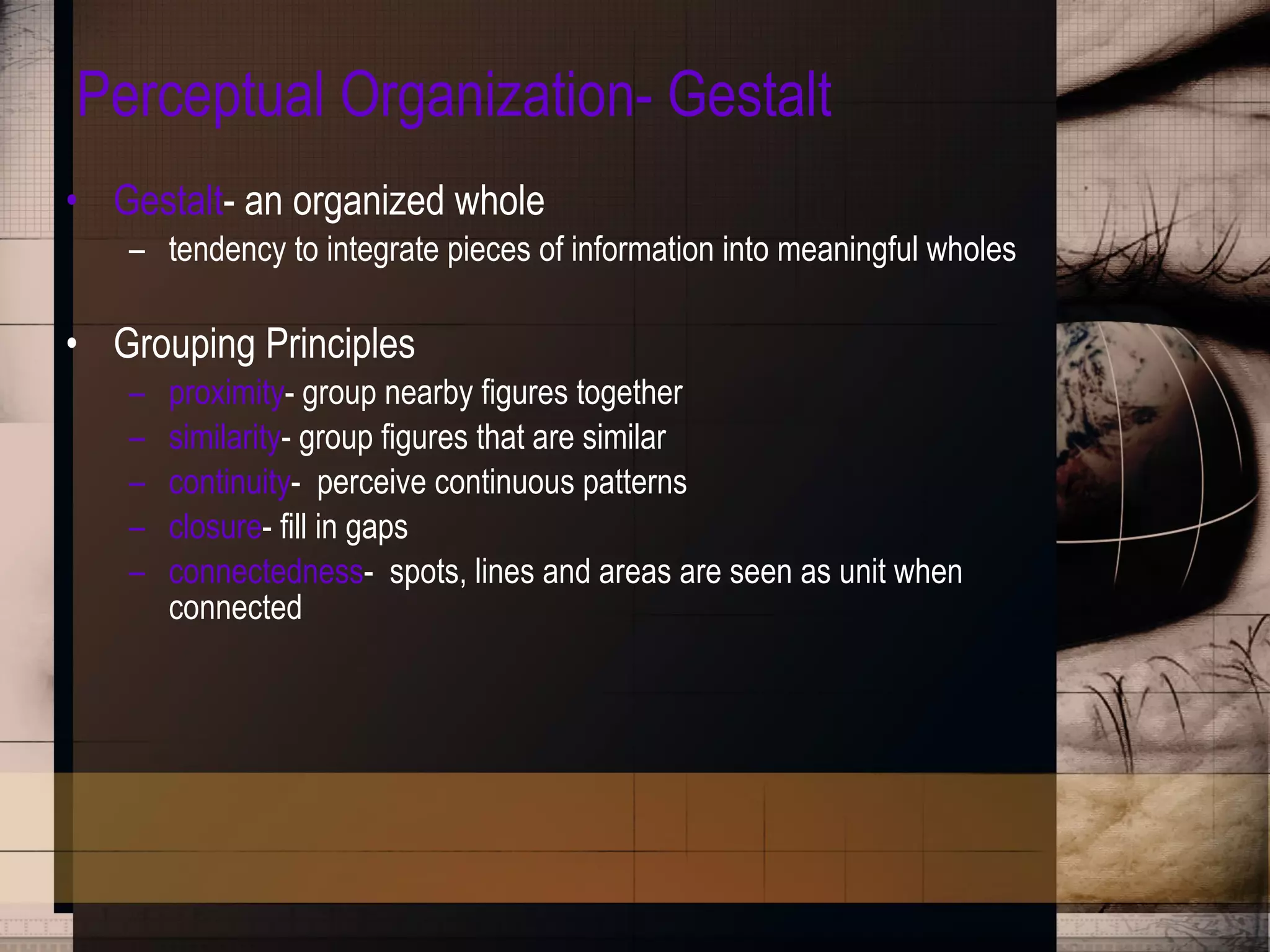 Perceptual Organization- Gestalt Gestalt - an organized whole tendency to integrate pieces of information into meaningful wholes Grouping Principles proximity - group nearby figures together similarity - group figures that are similar continuity -  perceive continuous patterns closure - fill in gaps connectedness -  spots, lines and areas are seen as unit when connected 