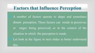 Factors that Influence Perception
 A number of factors operate to shape and sometimes
distort perception. These factors can reside in perceiver,
or target, being perceived; or in the context of the
situation in which the perception is made.
 Let look at the figure in next slides to better understand
this.
 