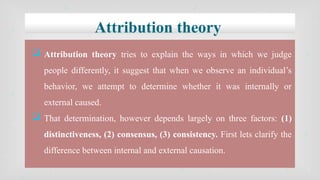 Attribution theory
 Attribution theory tries to explain the ways in which we judge
people differently, it suggest that when we observe an individual’s
behavior, we attempt to determine whether it was internally or
external caused.
 That determination, however depends largely on three factors: (1)
distinctiveness, (2) consensus, (3) consistency. First lets clarify the
difference between internal and external causation.
 