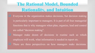 The Rational Model, Bounded
Rationality, and Intuition
 Everyone in the organization makes decisions, but decision making
is particularly important to managers. It is part of all four managerial
functions that is why managers when plan, organize, lead and control
are called “decision making”.
 Manager make dozen of decisions in routine such as which
employee will work, what information is needed in report etc.
 There are three perspectives on how managers make decisions.
 