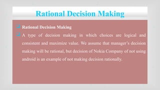 Rational Decision Making
 Rational Decision Making
 A type of decision making in which choices are logical and
consistent and maximize value. We assume that manager’s decision
making will be rational, but decision of Nokia Company of not using
android is an example of not making decision rationally.
 