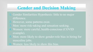 Gender and Decision Making
1. Gender Similarities Hypothesis: little to no major
difference.
2. However, some patterns exist.
3. Men: more risk-taking and sensation seeking.
4. Women: more careful, health-conscious (COVID
example).
5. Men: more likely to show gender-role bias in hiring for
masculine jobs.
6. Women: less likely to show this bias.
 