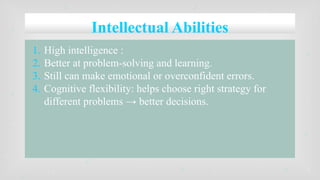 Intellectual Abilities
1. High intelligence :
2. Better at problem-solving and learning.
3. Still can make emotional or overconfident errors.
4. Cognitive flexibility: helps choose right strategy for
different problems → better decisions.
 