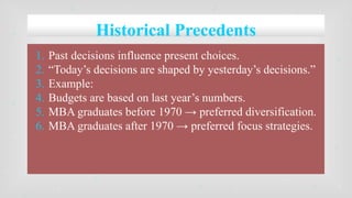 Historical Precedents
1. Past decisions influence present choices.
2. “Today’s decisions are shaped by yesterday’s decisions.”
3. Example:
4. Budgets are based on last year’s numbers.
5. MBA graduates before 1970 → preferred diversification.
6. MBA graduates after 1970 → preferred focus strategies.
 