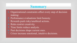 Summary
1. Organizational constraints affect every step of decision
making:
2. Performance evaluations limit honesty.
3. Rewards push risky/unethical actions.
4. Rules restrict creativity.
5. Time limits reduce analysis.
6. Past decisions shape current ones.
7. Crises increase emotional, intuitive decisions.
 