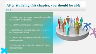 After studying this chapter, you should be able
to:
• 1. Explain how two people can see the same thing
and interpret it differently.
• 2. List three determinants of attribution.
• 3. Describe how shortcuts can assist in or distort
our judgment of others.
• 4. Explain how perception affects the decision-
making process.
• 5. Outline the six steps in the rational decision-
making model.
 