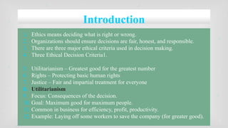 Introduction
1. Ethics means deciding what is right or wrong.
2. Organizations should ensure decisions are fair, honest, and responsible.
3. There are three major ethical criteria used in decision making.
4. Three Ethical Decision Criteria1.
5. Utilitarianism – Greatest good for the greatest number
6. Rights – Protecting basic human rights
7. Justice – Fair and impartial treatment for everyone
8. Utilitarianism
9. Focus: Consequences of the decision.
10. Goal: Maximum good for maximum people.
11. Common in business for efficiency, profit, productivity.
12. Example: Laying off some workers to save the company (for greater good).
 