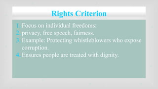 Rights Criterion
1. Focus on individual freedoms:
2. privacy, free speech, fairness.
3. Example: Protecting whistleblowers who expose
corruption.
4. Ensures people are treated with dignity.
 