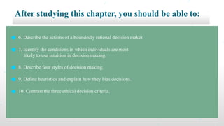 After studying this chapter, you should be able to:
● 6. Describe the actions of a boundedly rational decision maker.
● 7. Identify the conditions in which individuals are most
likely to use intuition in decision making.
● 8. Describe four styles of decision making.
● 9. Define heuristics and explain how they bias decisions.
● 10. Contrast the three ethical decision criteria.
 
