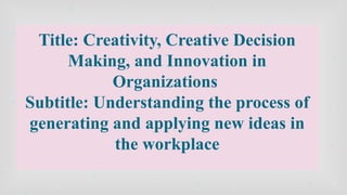 Title: Creativity, Creative Decision
Making, and Innovation in
Organizations
Subtitle: Understanding the process of
generating and applying new ideas in
the workplace
 
