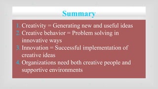 Summary
1. Creativity = Generating new and useful ideas
2. Creative behavior = Problem solving in
innovative ways
3. Innovation = Successful implementation of
creative ideas
4. Organizations need both creative people and
supportive environments
 