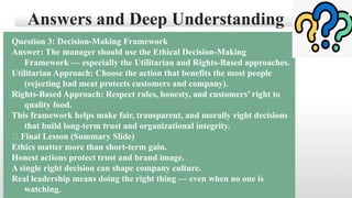 Answers and Deep Understanding
Question 3: Decision-Making Framework
Answer: The manager should use the Ethical Decision-Making
Framework — especially the Utilitarian and Rights-Based approaches.
Utilitarian Approach: Choose the action that benefits the most people
(rejecting bad meat protects customers and company).
Rights-Based Approach: Respect rules, honesty, and customers’ right to
quality food.
This framework helps make fair, transparent, and morally right decisions
that build long-term trust and organizational integrity.
🌱 Final Lesson (Summary Slide)
Ethics matter more than short-term gain.
Honest actions protect trust and brand image.
A single right decision can shape company culture.
Real leadership means doing the right thing — even when no one is
watching.
 