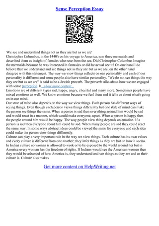 Sense Perception Essay
'We see and understand things not as they are but as we are'
Christopher Columbus, in the 1440's on his voyage to America, saw three mermaids and
described them as insight of females who rose from the sea. Did Christopher Columbus Imagine
the mermaids because he was interested in fantasies or did he actual see it? On one hand I do
believe that we understand and see things not as they are but as we are, on the other hand
disagree with this statement. The way we view things reflects on our personality and each of our
personality is different and some people also have similar personality. "We do not see things the way
they are but as we are" is said to be a Jewish proverb. The proverb talks about how we are engaged
with sense perception. It...show more content...
Emotions are of different types sad, happy, angry, cheerful and many more. Sometimes people have
mixed emotions as well. We know emotions because we feel them and it tells us about what's going
on in our mind.
Our state of mind also depends on the way we view things. Each person has different ways of
seeing things. Even though each person views things differently but one state of mind can make
the person see things the same. When a person is sad then everything around him would be sad
and would react in a manner, which would make everyone, upset. When a person is happy then
the people around him would be happy. The way people view thing depends on emotion. If a
person is sad then everyone about him could be sad. When many people are sad they could react
the same way. In some ways abstract ideas could be viewed the same for everyone and each idea
could make the person view things differently.
Culture can play a very important role in the way we view things. Each culture has its own values
and every culture is different from one another; they infer things as they are but on how it seems.
In Indian culture no woman is allowed to work or to be exposed to the world around her but in
America every woman has the freedom of rights. If Indians would see the American women then
they would be ashamed of how America is, they understand and see things as they are and as their
culture is. Culture also makes
Get more content on HelpWriting.net
 