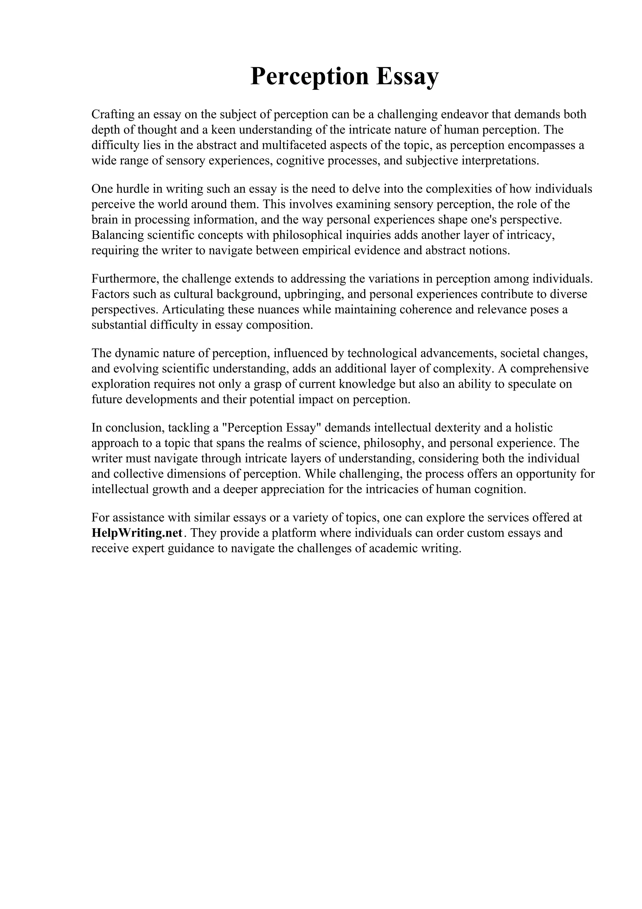 Perception Essay
Crafting an essay on the subject of perception can be a challenging endeavor that demands both
depth of thought and a keen understanding of the intricate nature of human perception. The
difficulty lies in the abstract and multifaceted aspects of the topic, as perception encompasses a
wide range of sensory experiences, cognitive processes, and subjective interpretations.
One hurdle in writing such an essay is the need to delve into the complexities of how individuals
perceive the world around them. This involves examining sensory perception, the role of the
brain in processing information, and the way personal experiences shape one's perspective.
Balancing scientific concepts with philosophical inquiries adds another layer of intricacy,
requiring the writer to navigate between empirical evidence and abstract notions.
Furthermore, the challenge extends to addressing the variations in perception among individuals.
Factors such as cultural background, upbringing, and personal experiences contribute to diverse
perspectives. Articulating these nuances while maintaining coherence and relevance poses a
substantial difficulty in essay composition.
The dynamic nature of perception, influenced by technological advancements, societal changes,
and evolving scientific understanding, adds an additional layer of complexity. A comprehensive
exploration requires not only a grasp of current knowledge but also an ability to speculate on
future developments and their potential impact on perception.
In conclusion, tackling a "Perception Essay" demands intellectual dexterity and a holistic
approach to a topic that spans the realms of science, philosophy, and personal experience. The
writer must navigate through intricate layers of understanding, considering both the individual
and collective dimensions of perception. While challenging, the process offers an opportunity for
intellectual growth and a deeper appreciation for the intricacies of human cognition.
For assistance with similar essays or a variety of topics, one can explore the services offered at
HelpWriting.net. They provide a platform where individuals can order custom essays and
receive expert guidance to navigate the challenges of academic writing.
Perception Essay Perception Essay
 