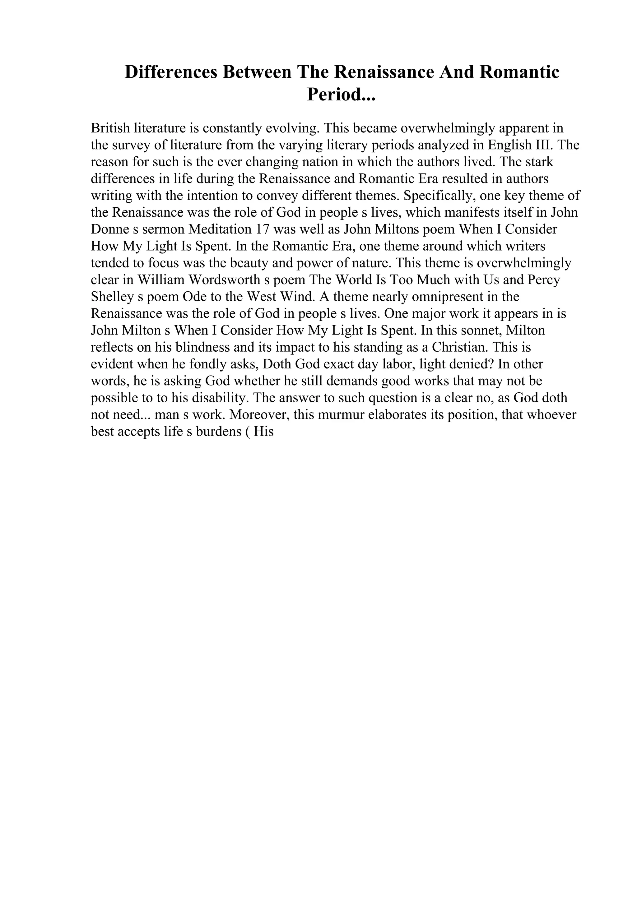 Differences Between The Renaissance And Romantic
Period...
British literature is constantly evolving. This became overwhelmingly apparent in
the survey of literature from the varying literary periods analyzed in English III. The
reason for such is the ever changing nation in which the authors lived. The stark
differences in life during the Renaissance and Romantic Era resulted in authors
writing with the intention to convey different themes. Specifically, one key theme of
the Renaissance was the role of God in people s lives, which manifests itself in John
Donne s sermon Meditation 17 was well as John Miltons poem When I Consider
How My Light Is Spent. In the Romantic Era, one theme around which writers
tended to focus was the beauty and power of nature. This theme is overwhelmingly
clear in William Wordsworth s poem The World Is Too Much with Us and Percy
Shelley s poem Ode to the West Wind. A theme nearly omnipresent in the
Renaissance was the role of God in people s lives. One major work it appears in is
John Milton s When I Consider How My Light Is Spent. In this sonnet, Milton
reflects on his blindness and its impact to his standing as a Christian. This is
evident when he fondly asks, Doth God exact day labor, light denied? In other
words, he is asking God whether he still demands good works that may not be
possible to to his disability. The answer to such question is a clear no, as God doth
not need... man s work. Moreover, this murmur elaborates its position, that whoever
best accepts life s burdens ( His
 