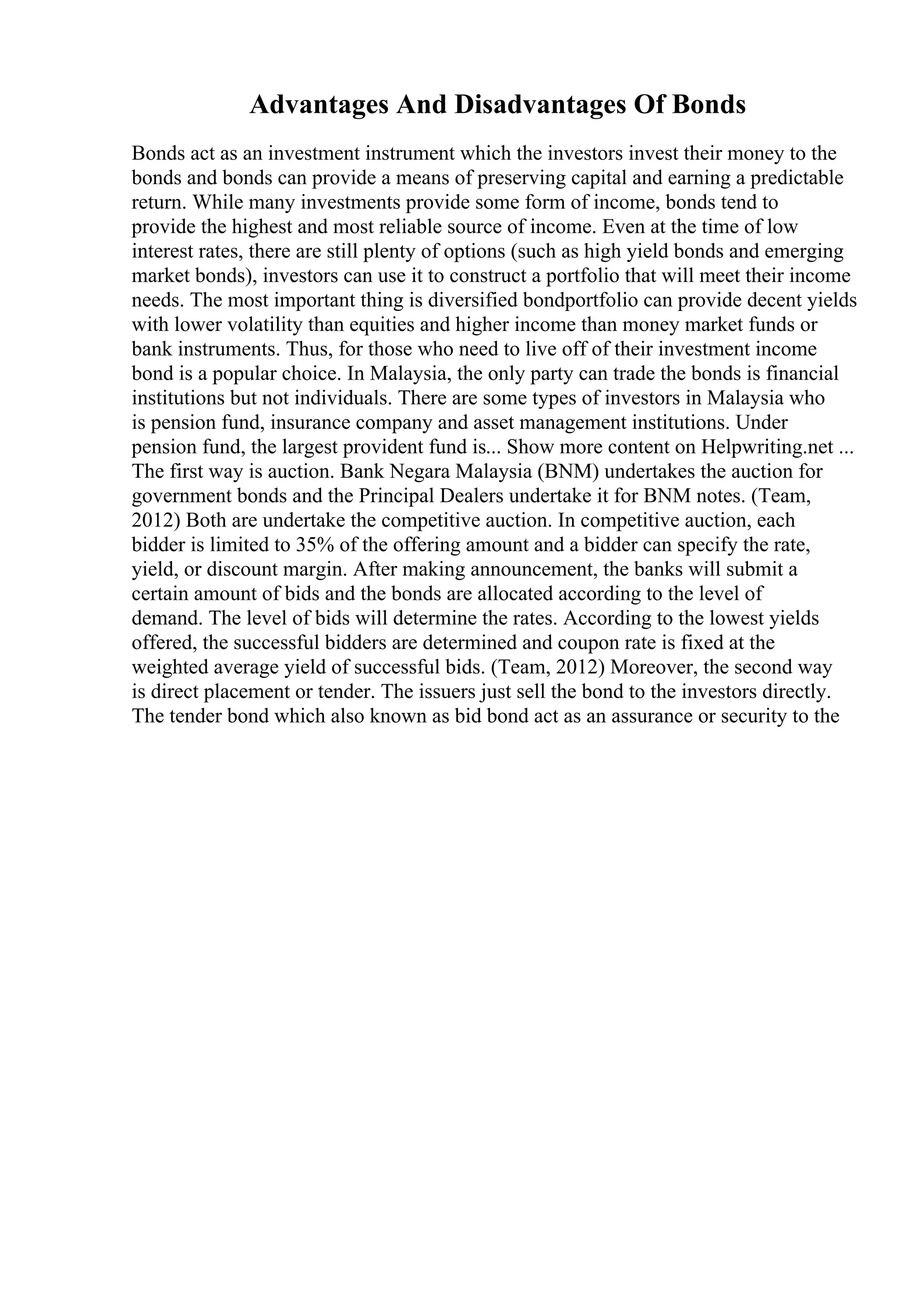 Advantages And Disadvantages Of Bonds
Bonds act as an investment instrument which the investors invest their money to the
bonds and bonds can provide a means of preserving capital and earning a predictable
return. While many investments provide some form of income, bonds tend to
provide the highest and most reliable source of income. Even at the time of low
interest rates, there are still plenty of options (such as high yield bonds and emerging
market bonds), investors can use it to construct a portfolio that will meet their income
needs. The most important thing is diversified bondportfolio can provide decent yields
with lower volatility than equities and higher income than money market funds or
bank instruments. Thus, for those who need to live off of their investment income
bond is a popular choice. In Malaysia, the only party can trade the bonds is financial
institutions but not individuals. There are some types of investors in Malaysia who
is pension fund, insurance company and asset management institutions. Under
pension fund, the largest provident fund is... Show more content on Helpwriting.net ...
The first way is auction. Bank Negara Malaysia (BNM) undertakes the auction for
government bonds and the Principal Dealers undertake it for BNM notes. (Team,
2012) Both are undertake the competitive auction. In competitive auction, each
bidder is limited to 35% of the offering amount and a bidder can specify the rate,
yield, or discount margin. After making announcement, the banks will submit a
certain amount of bids and the bonds are allocated according to the level of
demand. The level of bids will determine the rates. According to the lowest yields
offered, the successful bidders are determined and coupon rate is fixed at the
weighted average yield of successful bids. (Team, 2012) Moreover, the second way
is direct placement or tender. The issuers just sell the bond to the investors directly.
The tender bond which also known as bid bond act as an assurance or security to the
 
