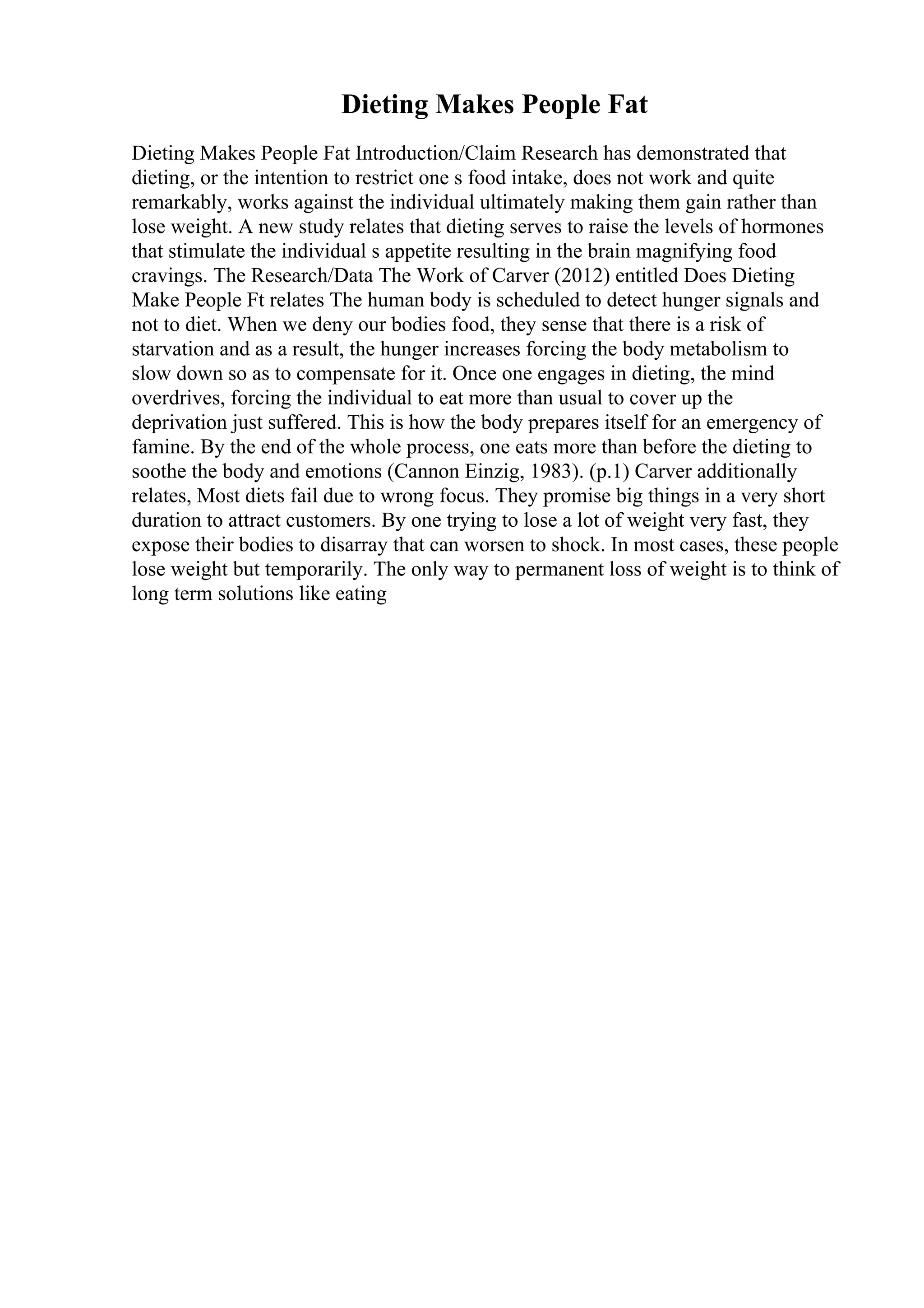 Dieting Makes People Fat
Dieting Makes People Fat Introduction/Claim Research has demonstrated that
dieting, or the intention to restrict one s food intake, does not work and quite
remarkably, works against the individual ultimately making them gain rather than
lose weight. A new study relates that dieting serves to raise the levels of hormones
that stimulate the individual s appetite resulting in the brain magnifying food
cravings. The Research/Data The Work of Carver (2012) entitled Does Dieting
Make People Ft relates The human body is scheduled to detect hunger signals and
not to diet. When we deny our bodies food, they sense that there is a risk of
starvation and as a result, the hunger increases forcing the body metabolism to
slow down so as to compensate for it. Once one engages in dieting, the mind
overdrives, forcing the individual to eat more than usual to cover up the
deprivation just suffered. This is how the body prepares itself for an emergency of
famine. By the end of the whole process, one eats more than before the dieting to
soothe the body and emotions (Cannon Einzig, 1983). (p.1) Carver additionally
relates, Most diets fail due to wrong focus. They promise big things in a very short
duration to attract customers. By one trying to lose a lot of weight very fast, they
expose their bodies to disarray that can worsen to shock. In most cases, these people
lose weight but temporarily. The only way to permanent loss of weight is to think of
long term solutions like eating
 