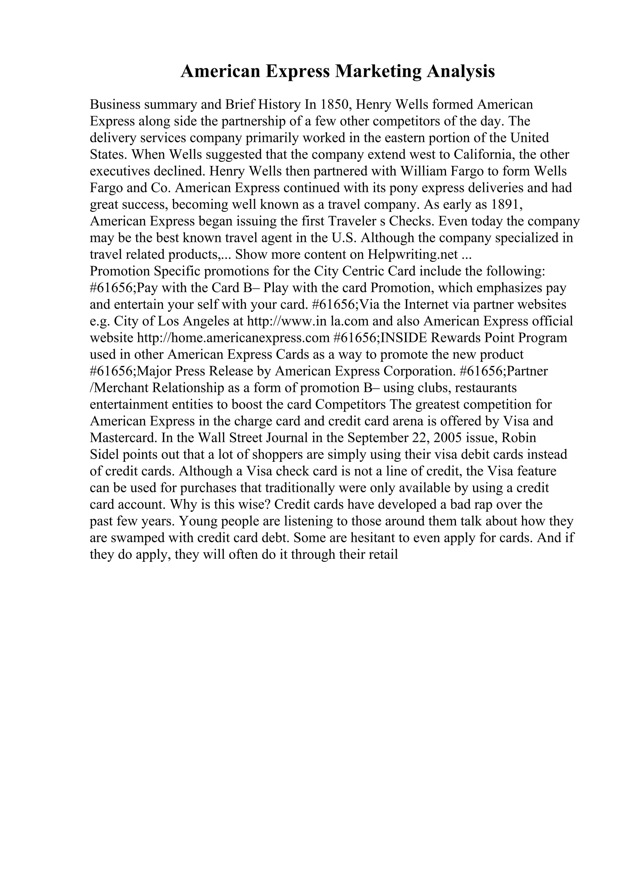 American Express Marketing Analysis
Business summary and Brief History In 1850, Henry Wells formed American
Express along side the partnership of a few other competitors of the day. The
delivery services company primarily worked in the eastern portion of the United
States. When Wells suggested that the company extend west to California, the other
executives declined. Henry Wells then partnered with William Fargo to form Wells
Fargo and Co. American Express continued with its pony express deliveries and had
great success, becoming well known as a travel company. As early as 1891,
American Express began issuing the first Traveler s Checks. Even today the company
may be the best known travel agent in the U.S. Although the company specialized in
travel related products,... Show more content on Helpwriting.net ...
Promotion Specific promotions for the City Centric Card include the following:
#61656;Pay with the Card В– Play with the card Promotion, which emphasizes pay
and entertain your self with your card. #61656;Via the Internet via partner websites
e.g. City of Los Angeles at http://www.in la.com and also American Express official
website http://home.americanexpress.com #61656;INSIDE Rewards Point Program
used in other American Express Cards as a way to promote the new product
#61656;Major Press Release by American Express Corporation. #61656;Partner
/Merchant Relationship as a form of promotion В– using clubs, restaurants
entertainment entities to boost the card Competitors The greatest competition for
American Express in the charge card and credit card arena is offered by Visa and
Mastercard. In the Wall Street Journal in the September 22, 2005 issue, Robin
Sidel points out that a lot of shoppers are simply using their visa debit cards instead
of credit cards. Although a Visa check card is not a line of credit, the Visa feature
can be used for purchases that traditionally were only available by using a credit
card account. Why is this wise? Credit cards have developed a bad rap over the
past few years. Young people are listening to those around them talk about how they
are swamped with credit card debt. Some are hesitant to even apply for cards. And if
they do apply, they will often do it through their retail
 