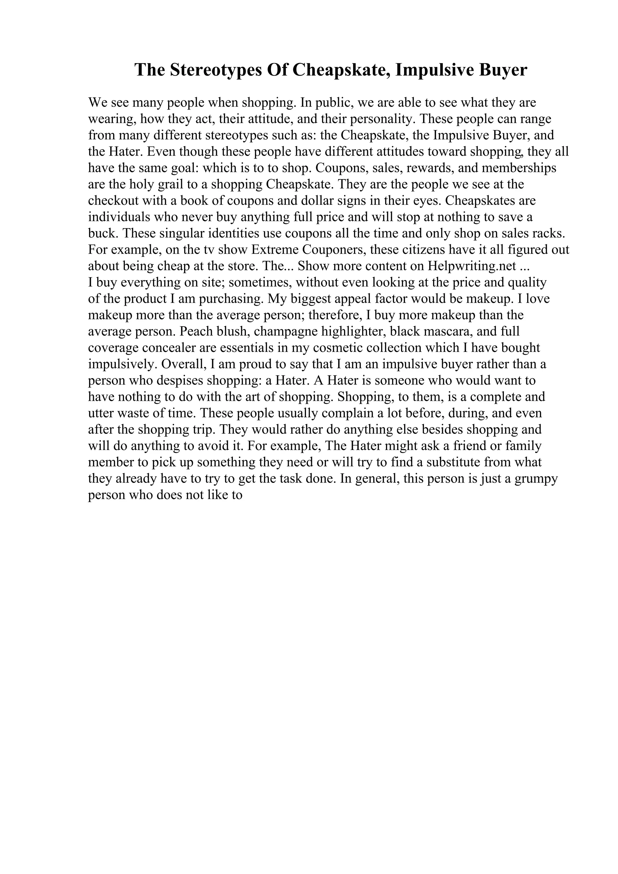 The Stereotypes Of Cheapskate, Impulsive Buyer
We see many people when shopping. In public, we are able to see what they are
wearing, how they act, their attitude, and their personality. These people can range
from many different stereotypes such as: the Cheapskate, the Impulsive Buyer, and
the Hater. Even though these people have different attitudes toward shopping, they all
have the same goal: which is to to shop. Coupons, sales, rewards, and memberships
are the holy grail to a shopping Cheapskate. They are the people we see at the
checkout with a book of coupons and dollar signs in their eyes. Cheapskates are
individuals who never buy anything full price and will stop at nothing to save a
buck. These singular identities use coupons all the time and only shop on sales racks.
For example, on the tv show Extreme Couponers, these citizens have it all figured out
about being cheap at the store. The... Show more content on Helpwriting.net ...
I buy everything on site; sometimes, without even looking at the price and quality
of the product I am purchasing. My biggest appeal factor would be makeup. I love
makeup more than the average person; therefore, I buy more makeup than the
average person. Peach blush, champagne highlighter, black mascara, and full
coverage concealer are essentials in my cosmetic collection which I have bought
impulsively. Overall, I am proud to say that I am an impulsive buyer rather than a
person who despises shopping: a Hater. A Hater is someone who would want to
have nothing to do with the art of shopping. Shopping, to them, is a complete and
utter waste of time. These people usually complain a lot before, during, and even
after the shopping trip. They would rather do anything else besides shopping and
will do anything to avoid it. For example, The Hater might ask a friend or family
member to pick up something they need or will try to find a substitute from what
they already have to try to get the task done. In general, this person is just a grumpy
person who does not like to
 