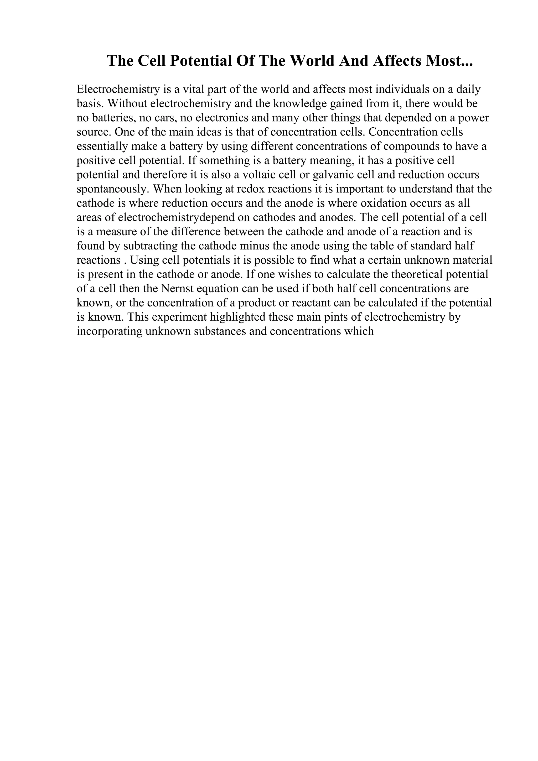 The Cell Potential Of The World And Affects Most...
Electrochemistry is a vital part of the world and affects most individuals on a daily
basis. Without electrochemistry and the knowledge gained from it, there would be
no batteries, no cars, no electronics and many other things that depended on a power
source. One of the main ideas is that of concentration cells. Concentration cells
essentially make a battery by using different concentrations of compounds to have a
positive cell potential. If something is a battery meaning, it has a positive cell
potential and therefore it is also a voltaic cell or galvanic cell and reduction occurs
spontaneously. When looking at redox reactions it is important to understand that the
cathode is where reduction occurs and the anode is where oxidation occurs as all
areas of electrochemistrydepend on cathodes and anodes. The cell potential of a cell
is a measure of the difference between the cathode and anode of a reaction and is
found by subtracting the cathode minus the anode using the table of standard half
reactions . Using cell potentials it is possible to find what a certain unknown material
is present in the cathode or anode. If one wishes to calculate the theoretical potential
of a cell then the Nernst equation can be used if both half cell concentrations are
known, or the concentration of a product or reactant can be calculated if the potential
is known. This experiment highlighted these main pints of electrochemistry by
incorporating unknown substances and concentrations which
 