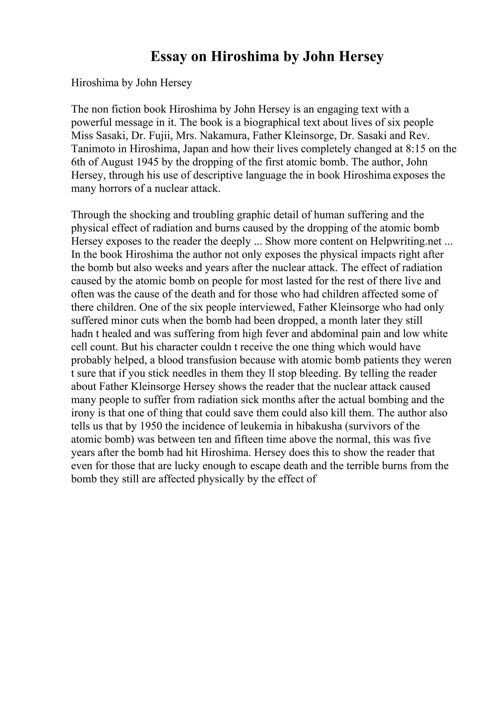 Essay on Hiroshima by John Hersey
Hiroshima by John Hersey
The non fiction book Hiroshima by John Hersey is an engaging text with a
powerful message in it. The book is a biographical text about lives of six people
Miss Sasaki, Dr. Fujii, Mrs. Nakamura, Father Kleinsorge, Dr. Sasaki and Rev.
Tanimoto in Hiroshima, Japan and how their lives completely changed at 8:15 on the
6th of August 1945 by the dropping of the first atomic bomb. The author, John
Hersey, through his use of descriptive language the in book Hiroshima exposes the
many horrors of a nuclear attack.
Through the shocking and troubling graphic detail of human suffering and the
physical effect of radiation and burns caused by the dropping of the atomic bomb
Hersey exposes to the reader the deeply ... Show more content on Helpwriting.net ...
In the book Hiroshima the author not only exposes the physical impacts right after
the bomb but also weeks and years after the nuclear attack. The effect of radiation
caused by the atomic bomb on people for most lasted for the rest of there live and
often was the cause of the death and for those who had children affected some of
there children. One of the six people interviewed, Father Kleinsorge who had only
suffered minor cuts when the bomb had been dropped, a month later they still
hadn t healed and was suffering from high fever and abdominal pain and low white
cell count. But his character couldn t receive the one thing which would have
probably helped, a blood transfusion because with atomic bomb patients they weren
t sure that if you stick needles in them they ll stop bleeding. By telling the reader
about Father Kleinsorge Hersey shows the reader that the nuclear attack caused
many people to suffer from radiation sick months after the actual bombing and the
irony is that one of thing that could save them could also kill them. The author also
tells us that by 1950 the incidence of leukemia in hibakusha (survivors of the
atomic bomb) was between ten and fifteen time above the normal, this was five
years after the bomb had hit Hiroshima. Hersey does this to show the reader that
even for those that are lucky enough to escape death and the terrible burns from the
bomb they still are affected physically by the effect of
 