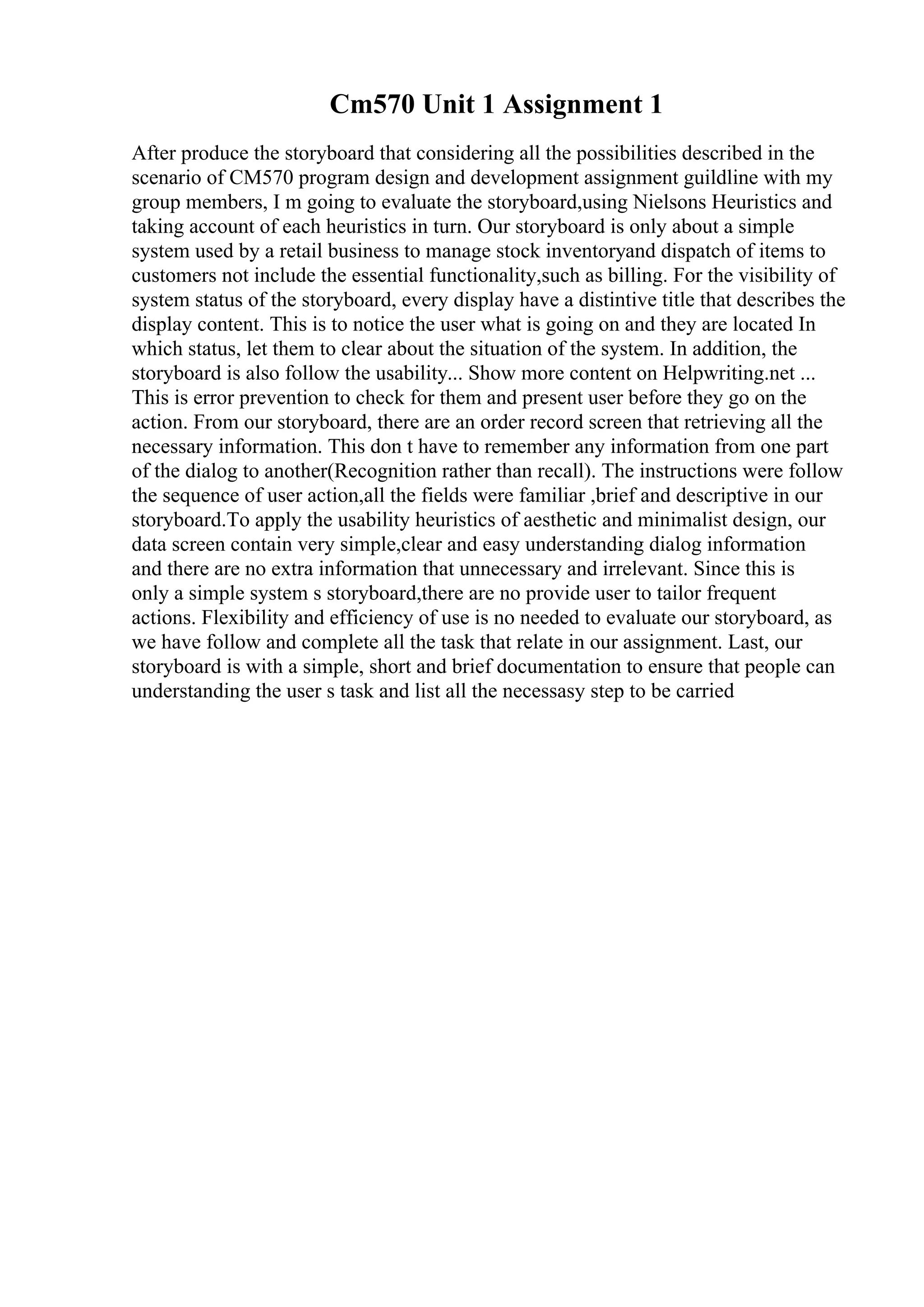 Cm570 Unit 1 Assignment 1
After produce the storyboard that considering all the possibilities described in the
scenario of CM570 program design and development assignment guildline with my
group members, I m going to evaluate the storyboard,using Nielsons Heuristics and
taking account of each heuristics in turn. Our storyboard is only about a simple
system used by a retail business to manage stock inventoryand dispatch of items to
customers not include the essential functionality,such as billing. For the visibility of
system status of the storyboard, every display have a distintive title that describes the
display content. This is to notice the user what is going on and they are located In
which status, let them to clear about the situation of the system. In addition, the
storyboard is also follow the usability... Show more content on Helpwriting.net ...
This is error prevention to check for them and present user before they go on the
action. From our storyboard, there are an order record screen that retrieving all the
necessary information. This don t have to remember any information from one part
of the dialog to another(Recognition rather than recall). The instructions were follow
the sequence of user action,all the fields were familiar ,brief and descriptive in our
storyboard.To apply the usability heuristics of aesthetic and minimalist design, our
data screen contain very simple,clear and easy understanding dialog information
and there are no extra information that unnecessary and irrelevant. Since this is
only a simple system s storyboard,there are no provide user to tailor frequent
actions. Flexibility and efficiency of use is no needed to evaluate our storyboard, as
we have follow and complete all the task that relate in our assignment. Last, our
storyboard is with a simple, short and brief documentation to ensure that people can
understanding the user s task and list all the necessasy step to be carried
 