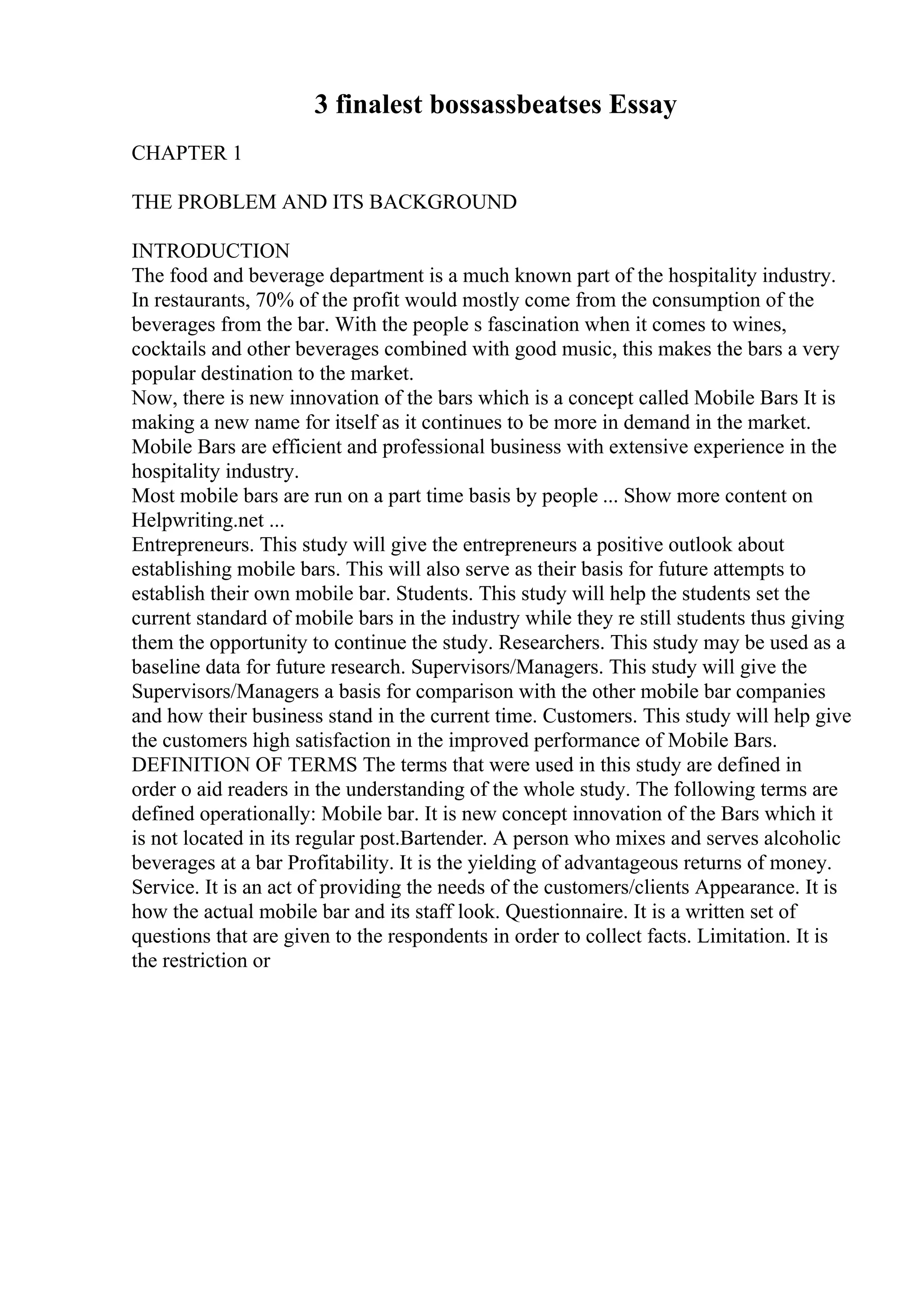3 finalest bossassbeatses Essay
CHAPTER 1
THE PROBLEM AND ITS BACKGROUND
INTRODUCTION
The food and beverage department is a much known part of the hospitality industry.
In restaurants, 70% of the profit would mostly come from the consumption of the
beverages from the bar. With the people s fascination when it comes to wines,
cocktails and other beverages combined with good music, this makes the bars a very
popular destination to the market.
Now, there is new innovation of the bars which is a concept called Mobile Bars It is
making a new name for itself as it continues to be more in demand in the market.
Mobile Bars are efficient and professional business with extensive experience in the
hospitality industry.
Most mobile bars are run on a part time basis by people ... Show more content on
Helpwriting.net ...
Entrepreneurs. This study will give the entrepreneurs a positive outlook about
establishing mobile bars. This will also serve as their basis for future attempts to
establish their own mobile bar. Students. This study will help the students set the
current standard of mobile bars in the industry while they re still students thus giving
them the opportunity to continue the study. Researchers. This study may be used as a
baseline data for future research. Supervisors/Managers. This study will give the
Supervisors/Managers a basis for comparison with the other mobile bar companies
and how their business stand in the current time. Customers. This study will help give
the customers high satisfaction in the improved performance of Mobile Bars.
DEFINITION OF TERMS The terms that were used in this study are defined in
order o aid readers in the understanding of the whole study. The following terms are
defined operationally: Mobile bar. It is new concept innovation of the Bars which it
is not located in its regular post.Bartender. A person who mixes and serves alcoholic
beverages at a bar Profitability. It is the yielding of advantageous returns of money.
Service. It is an act of providing the needs of the customers/clients Appearance. It is
how the actual mobile bar and its staff look. Questionnaire. It is a written set of
questions that are given to the respondents in order to collect facts. Limitation. It is
the restriction or
 