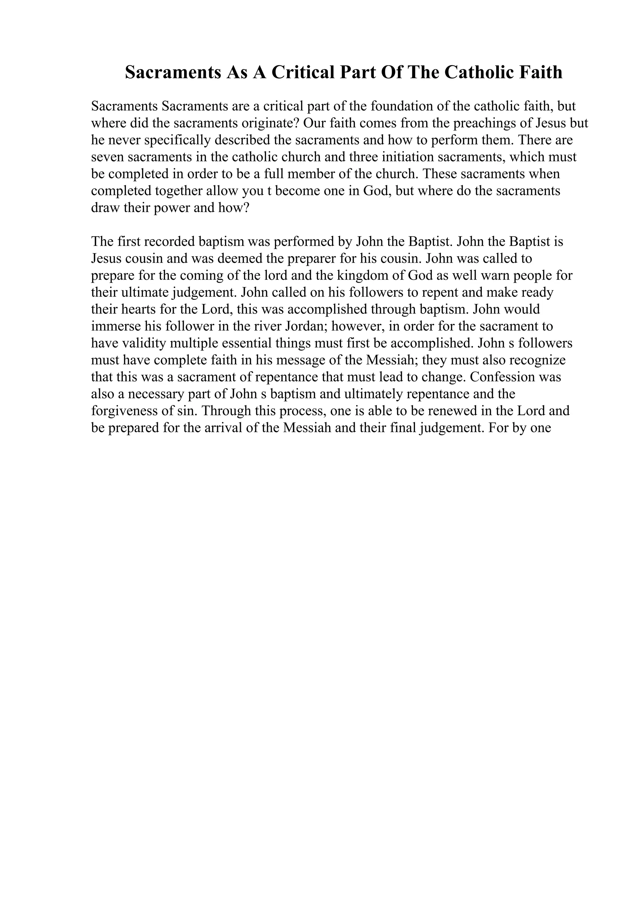 Sacraments As A Critical Part Of The Catholic Faith
Sacraments Sacraments are a critical part of the foundation of the catholic faith, but
where did the sacraments originate? Our faith comes from the preachings of Jesus but
he never specifically described the sacraments and how to perform them. There are
seven sacraments in the catholic church and three initiation sacraments, which must
be completed in order to be a full member of the church. These sacraments when
completed together allow you t become one in God, but where do the sacraments
draw their power and how?
The first recorded baptism was performed by John the Baptist. John the Baptist is
Jesus cousin and was deemed the preparer for his cousin. John was called to
prepare for the coming of the lord and the kingdom of God as well warn people for
their ultimate judgement. John called on his followers to repent and make ready
their hearts for the Lord, this was accomplished through baptism. John would
immerse his follower in the river Jordan; however, in order for the sacrament to
have validity multiple essential things must first be accomplished. John s followers
must have complete faith in his message of the Messiah; they must also recognize
that this was a sacrament of repentance that must lead to change. Confession was
also a necessary part of John s baptism and ultimately repentance and the
forgiveness of sin. Through this process, one is able to be renewed in the Lord and
be prepared for the arrival of the Messiah and their final judgement. For by one
 