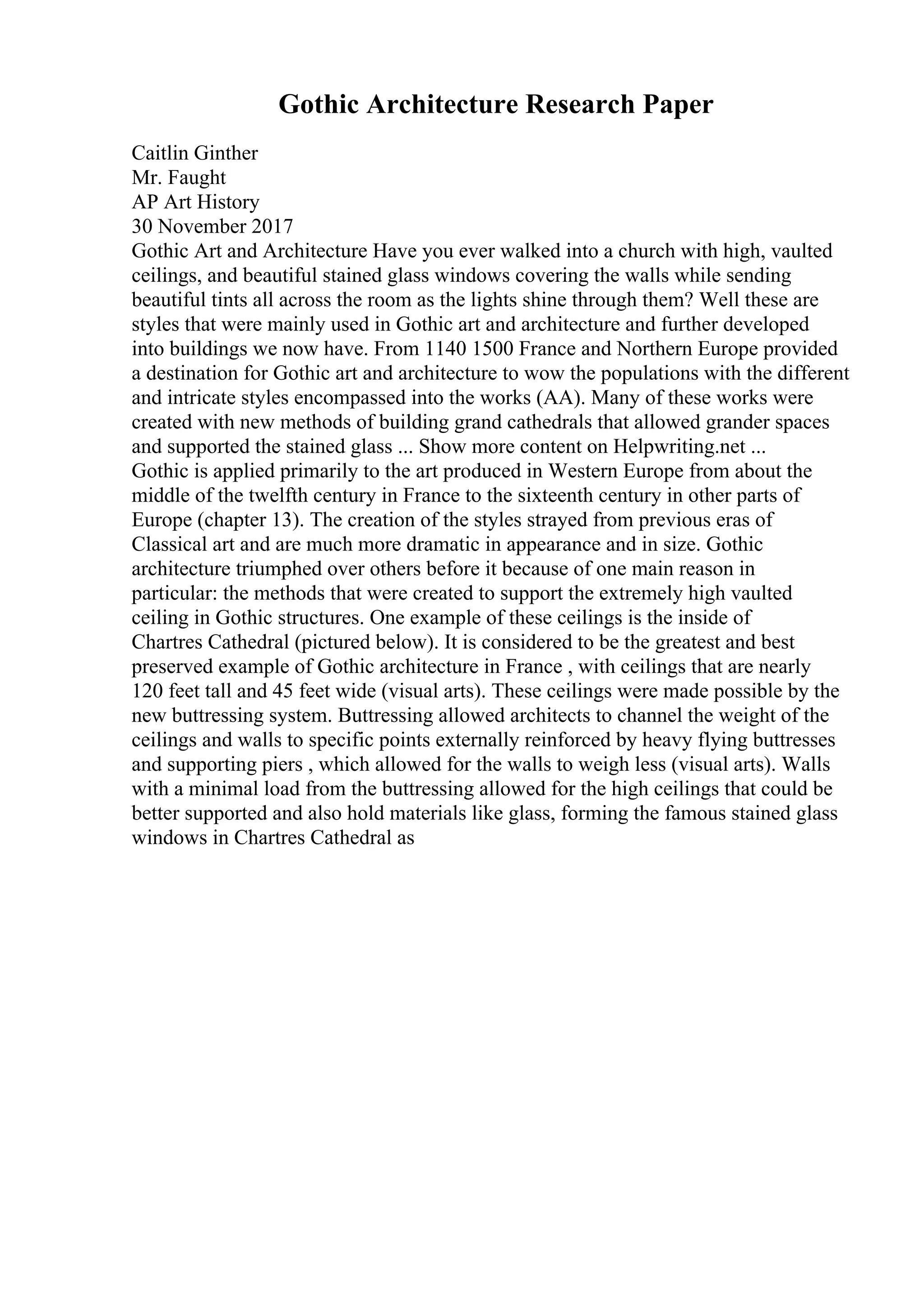 Gothic Architecture Research Paper
Caitlin Ginther
Mr. Faught
AP Art History
30 November 2017
Gothic Art and Architecture Have you ever walked into a church with high, vaulted
ceilings, and beautiful stained glass windows covering the walls while sending
beautiful tints all across the room as the lights shine through them? Well these are
styles that were mainly used in Gothic art and architecture and further developed
into buildings we now have. From 1140 1500 France and Northern Europe provided
a destination for Gothic art and architecture to wow the populations with the different
and intricate styles encompassed into the works (AA). Many of these works were
created with new methods of building grand cathedrals that allowed grander spaces
and supported the stained glass ... Show more content on Helpwriting.net ...
Gothic is applied primarily to the art produced in Western Europe from about the
middle of the twelfth century in France to the sixteenth century in other parts of
Europe (chapter 13). The creation of the styles strayed from previous eras of
Classical art and are much more dramatic in appearance and in size. Gothic
architecture triumphed over others before it because of one main reason in
particular: the methods that were created to support the extremely high vaulted
ceiling in Gothic structures. One example of these ceilings is the inside of
Chartres Cathedral (pictured below). It is considered to be the greatest and best
preserved example of Gothic architecture in France , with ceilings that are nearly
120 feet tall and 45 feet wide (visual arts). These ceilings were made possible by the
new buttressing system. Buttressing allowed architects to channel the weight of the
ceilings and walls to specific points externally reinforced by heavy flying buttresses
and supporting piers , which allowed for the walls to weigh less (visual arts). Walls
with a minimal load from the buttressing allowed for the high ceilings that could be
better supported and also hold materials like glass, forming the famous stained glass
windows in Chartres Cathedral as
 