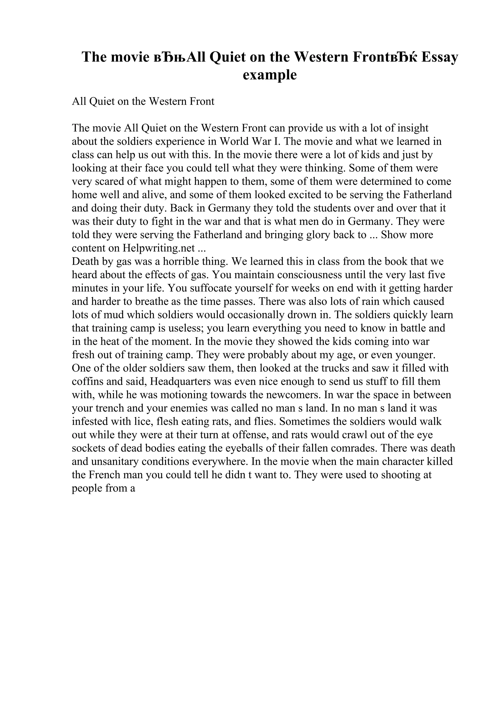 The movie вЂњAll Quiet on the Western FrontвЂќ Essay
example
All Quiet on the Western Front
The movie All Quiet on the Western Front can provide us with a lot of insight
about the soldiers experience in World War I. The movie and what we learned in
class can help us out with this. In the movie there were a lot of kids and just by
looking at their face you could tell what they were thinking. Some of them were
very scared of what might happen to them, some of them were determined to come
home well and alive, and some of them looked excited to be serving the Fatherland
and doing their duty. Back in Germany they told the students over and over that it
was their duty to fight in the war and that is what men do in Germany. They were
told they were serving the Fatherland and bringing glory back to ... Show more
content on Helpwriting.net ...
Death by gas was a horrible thing. We learned this in class from the book that we
heard about the effects of gas. You maintain consciousness until the very last five
minutes in your life. You suffocate yourself for weeks on end with it getting harder
and harder to breathe as the time passes. There was also lots of rain which caused
lots of mud which soldiers would occasionally drown in. The soldiers quickly learn
that training camp is useless; you learn everything you need to know in battle and
in the heat of the moment. In the movie they showed the kids coming into war
fresh out of training camp. They were probably about my age, or even younger.
One of the older soldiers saw them, then looked at the trucks and saw it filled with
coffins and said, Headquarters was even nice enough to send us stuff to fill them
with, while he was motioning towards the newcomers. In war the space in between
your trench and your enemies was called no man s land. In no man s land it was
infested with lice, flesh eating rats, and flies. Sometimes the soldiers would walk
out while they were at their turn at offense, and rats would crawl out of the eye
sockets of dead bodies eating the eyeballs of their fallen comrades. There was death
and unsanitary conditions everywhere. In the movie when the main character killed
the French man you could tell he didn t want to. They were used to shooting at
people from a
 
