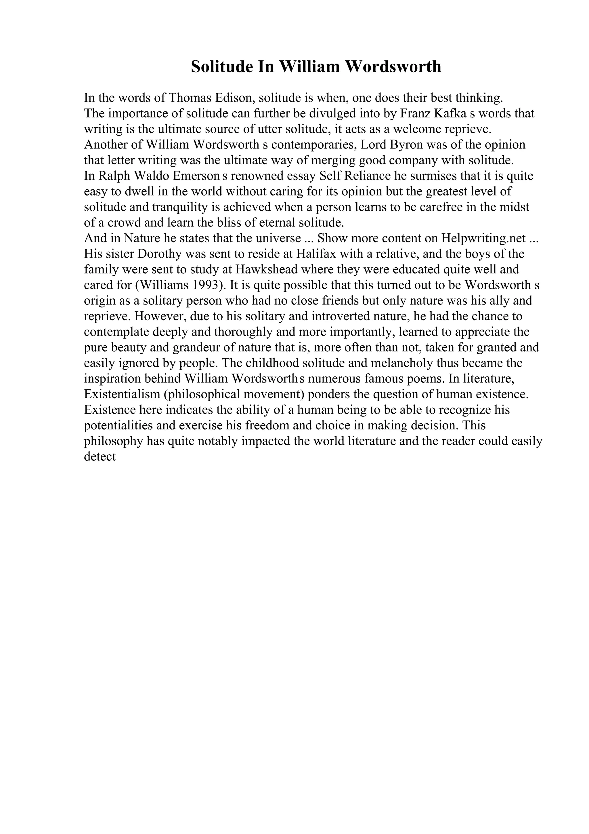 Solitude In William Wordsworth
In the words of Thomas Edison, solitude is when, one does their best thinking.
The importance of solitude can further be divulged into by Franz Kafka s words that
writing is the ultimate source of utter solitude, it acts as a welcome reprieve.
Another of William Wordsworth s contemporaries, Lord Byron was of the opinion
that letter writing was the ultimate way of merging good company with solitude.
In Ralph Waldo Emerson s renowned essay Self Reliance he surmises that it is quite
easy to dwell in the world without caring for its opinion but the greatest level of
solitude and tranquility is achieved when a person learns to be carefree in the midst
of a crowd and learn the bliss of eternal solitude.
And in Nature he states that the universe ... Show more content on Helpwriting.net ...
His sister Dorothy was sent to reside at Halifax with a relative, and the boys of the
family were sent to study at Hawkshead where they were educated quite well and
cared for (Williams 1993). It is quite possible that this turned out to be Wordsworth s
origin as a solitary person who had no close friends but only nature was his ally and
reprieve. However, due to his solitary and introverted nature, he had the chance to
contemplate deeply and thoroughly and more importantly, learned to appreciate the
pure beauty and grandeur of nature that is, more often than not, taken for granted and
easily ignored by people. The childhood solitude and melancholy thus became the
inspiration behind William Wordsworths numerous famous poems. In literature,
Existentialism (philosophical movement) ponders the question of human existence.
Existence here indicates the ability of a human being to be able to recognize his
potentialities and exercise his freedom and choice in making decision. This
philosophy has quite notably impacted the world literature and the reader could easily
detect
 
