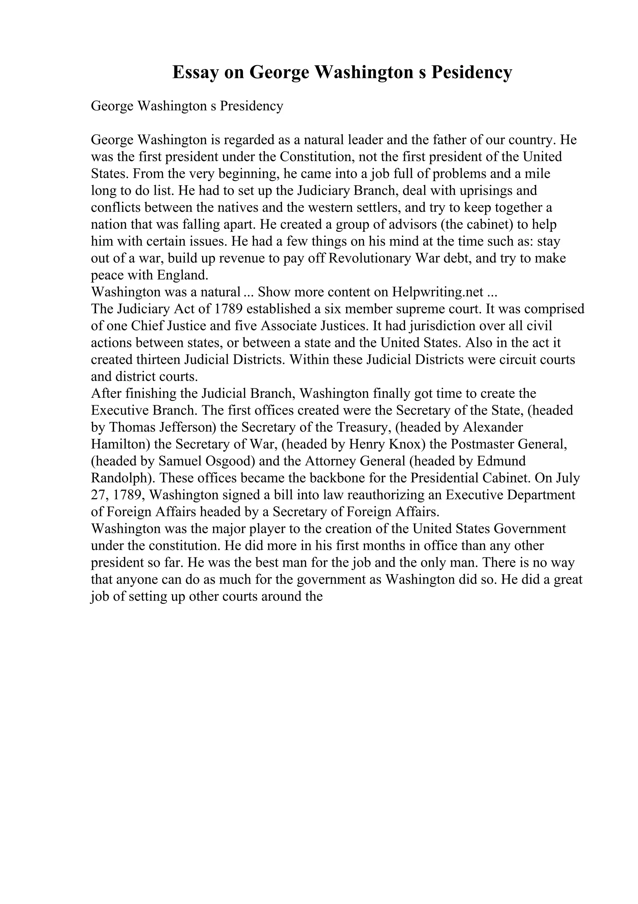 Essay on George Washington s Pesidency
George Washington s Presidency
George Washington is regarded as a natural leader and the father of our country. He
was the first president under the Constitution, not the first president of the United
States. From the very beginning, he came into a job full of problems and a mile
long to do list. He had to set up the Judiciary Branch, deal with uprisings and
conflicts between the natives and the western settlers, and try to keep together a
nation that was falling apart. He created a group of advisors (the cabinet) to help
him with certain issues. He had a few things on his mind at the time such as: stay
out of a war, build up revenue to pay off Revolutionary War debt, and try to make
peace with England.
Washington was a natural ... Show more content on Helpwriting.net ...
The Judiciary Act of 1789 established a six member supreme court. It was comprised
of one Chief Justice and five Associate Justices. It had jurisdiction over all civil
actions between states, or between a state and the United States. Also in the act it
created thirteen Judicial Districts. Within these Judicial Districts were circuit courts
and district courts.
After finishing the Judicial Branch, Washington finally got time to create the
Executive Branch. The first offices created were the Secretary of the State, (headed
by Thomas Jefferson) the Secretary of the Treasury, (headed by Alexander
Hamilton) the Secretary of War, (headed by Henry Knox) the Postmaster General,
(headed by Samuel Osgood) and the Attorney General (headed by Edmund
Randolph). These offices became the backbone for the Presidential Cabinet. On July
27, 1789, Washington signed a bill into law reauthorizing an Executive Department
of Foreign Affairs headed by a Secretary of Foreign Affairs.
Washington was the major player to the creation of the United States Government
under the constitution. He did more in his first months in office than any other
president so far. He was the best man for the job and the only man. There is no way
that anyone can do as much for the government as Washington did so. He did a great
job of setting up other courts around the
 
