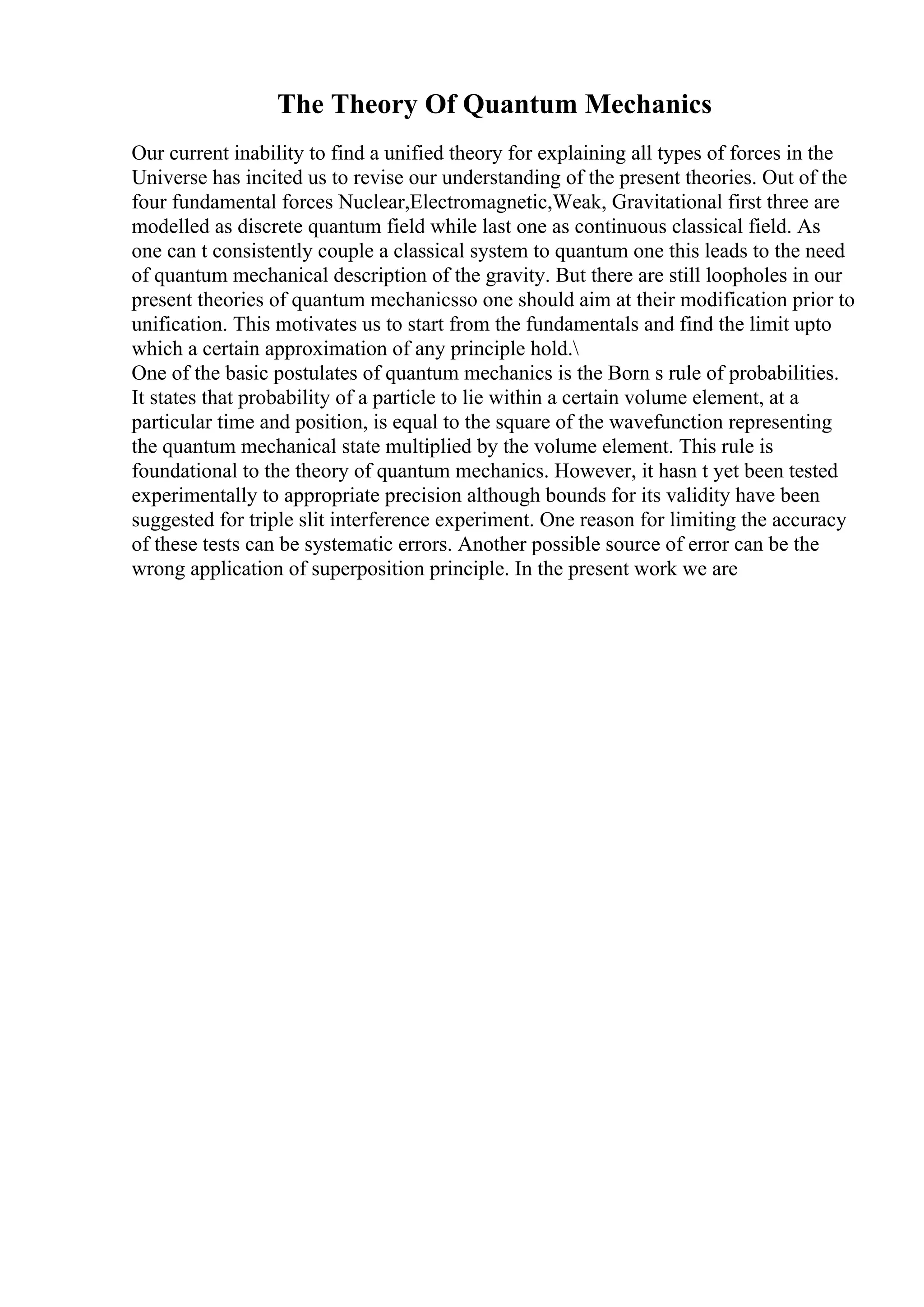 The Theory Of Quantum Mechanics
Our current inability to find a unified theory for explaining all types of forces in the
Universe has incited us to revise our understanding of the present theories. Out of the
four fundamental forces Nuclear,Electromagnetic,Weak, Gravitational first three are
modelled as discrete quantum field while last one as continuous classical field. As
one can t consistently couple a classical system to quantum one this leads to the need
of quantum mechanical description of the gravity. But there are still loopholes in our
present theories of quantum mechanicsso one should aim at their modification prior to
unification. This motivates us to start from the fundamentals and find the limit upto
which a certain approximation of any principle hold.
One of the basic postulates of quantum mechanics is the Born s rule of probabilities.
It states that probability of a particle to lie within a certain volume element, at a
particular time and position, is equal to the square of the wavefunction representing
the quantum mechanical state multiplied by the volume element. This rule is
foundational to the theory of quantum mechanics. However, it hasn t yet been tested
experimentally to appropriate precision although bounds for its validity have been
suggested for triple slit interference experiment. One reason for limiting the accuracy
of these tests can be systematic errors. Another possible source of error can be the
wrong application of superposition principle. In the present work we are
 