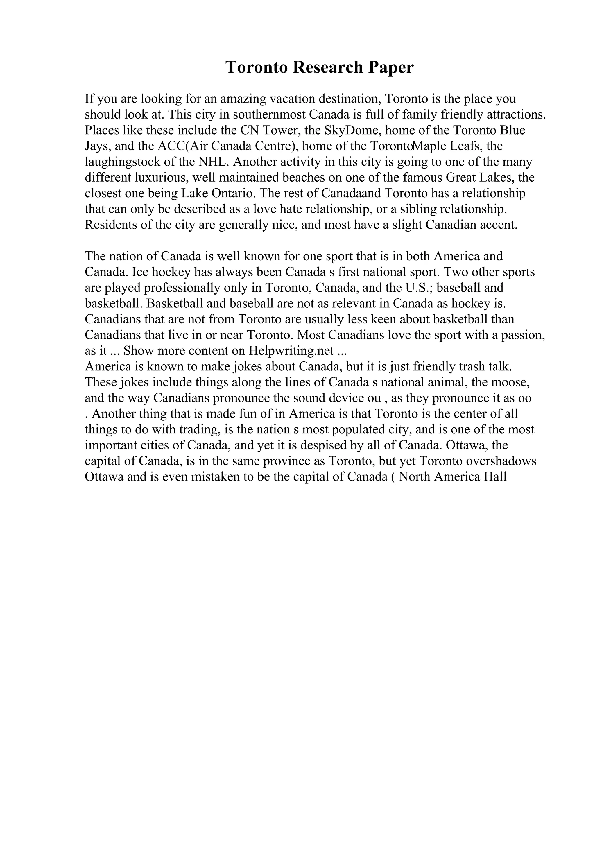 Toronto Research Paper
If you are looking for an amazing vacation destination, Toronto is the place you
should look at. This city in southernmost Canada is full of family friendly attractions.
Places like these include the CN Tower, the SkyDome, home of the Toronto Blue
Jays, and the ACC(Air Canada Centre), home of the TorontoMaple Leafs, the
laughingstock of the NHL. Another activity in this city is going to one of the many
different luxurious, well maintained beaches on one of the famous Great Lakes, the
closest one being Lake Ontario. The rest of Canadaand Toronto has a relationship
that can only be described as a love hate relationship, or a sibling relationship.
Residents of the city are generally nice, and most have a slight Canadian accent.
The nation of Canada is well known for one sport that is in both America and
Canada. Ice hockey has always been Canada s first national sport. Two other sports
are played professionally only in Toronto, Canada, and the U.S.; baseball and
basketball. Basketball and baseball are not as relevant in Canada as hockey is.
Canadians that are not from Toronto are usually less keen about basketball than
Canadians that live in or near Toronto. Most Canadians love the sport with a passion,
as it ... Show more content on Helpwriting.net ...
America is known to make jokes about Canada, but it is just friendly trash talk.
These jokes include things along the lines of Canada s national animal, the moose,
and the way Canadians pronounce the sound device ou , as they pronounce it as oo
. Another thing that is made fun of in America is that Toronto is the center of all
things to do with trading, is the nation s most populated city, and is one of the most
important cities of Canada, and yet it is despised by all of Canada. Ottawa, the
capital of Canada, is in the same province as Toronto, but yet Toronto overshadows
Ottawa and is even mistaken to be the capital of Canada ( North America Hall
 