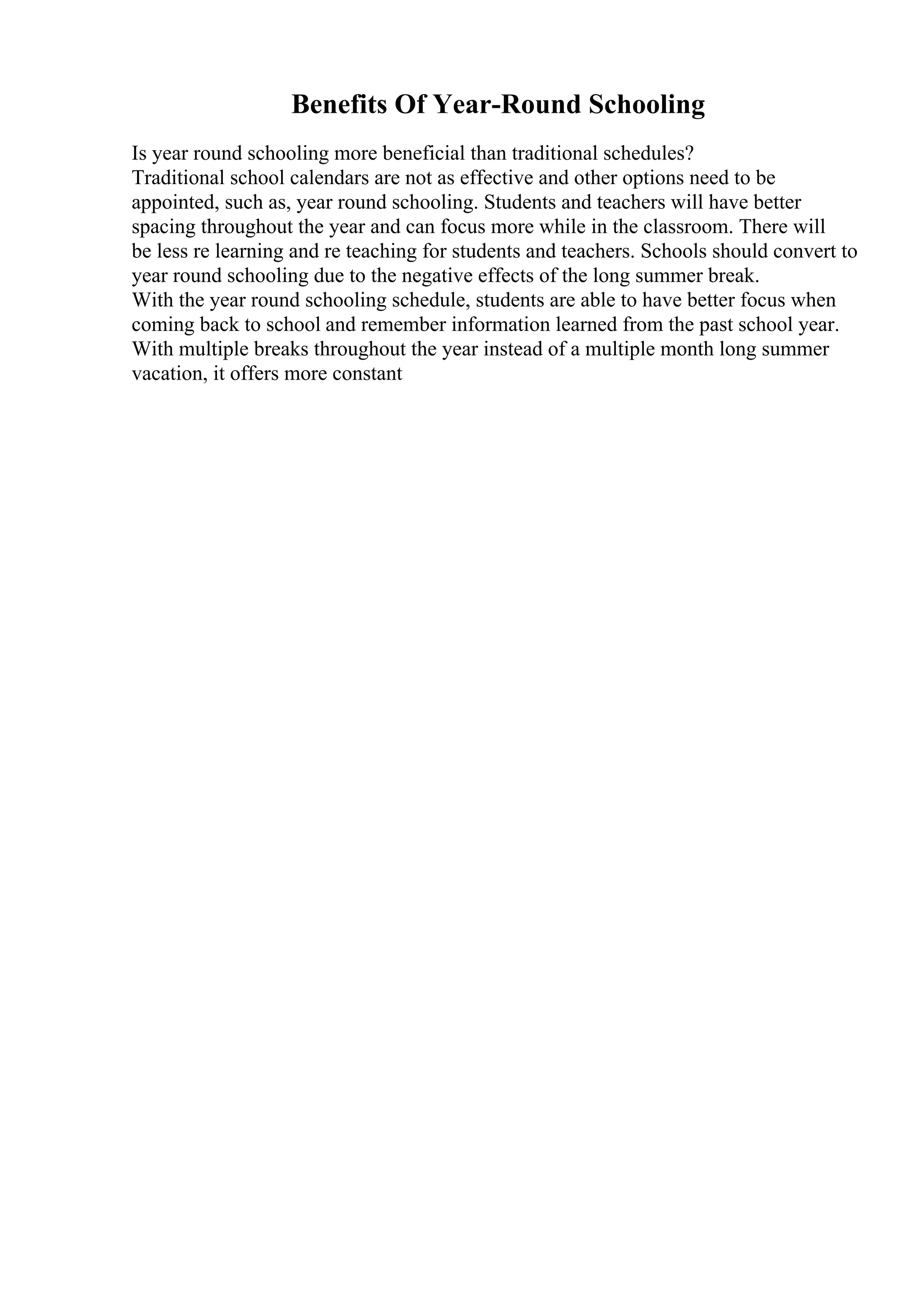 Benefits Of Year-Round Schooling
Is year round schooling more beneficial than traditional schedules?
Traditional school calendars are not as effective and other options need to be
appointed, such as, year round schooling. Students and teachers will have better
spacing throughout the year and can focus more while in the classroom. There will
be less re learning and re teaching for students and teachers. Schools should convert to
year round schooling due to the negative effects of the long summer break.
With the year round schooling schedule, students are able to have better focus when
coming back to school and remember information learned from the past school year.
With multiple breaks throughout the year instead of a multiple month long summer
vacation, it offers more constant
 
