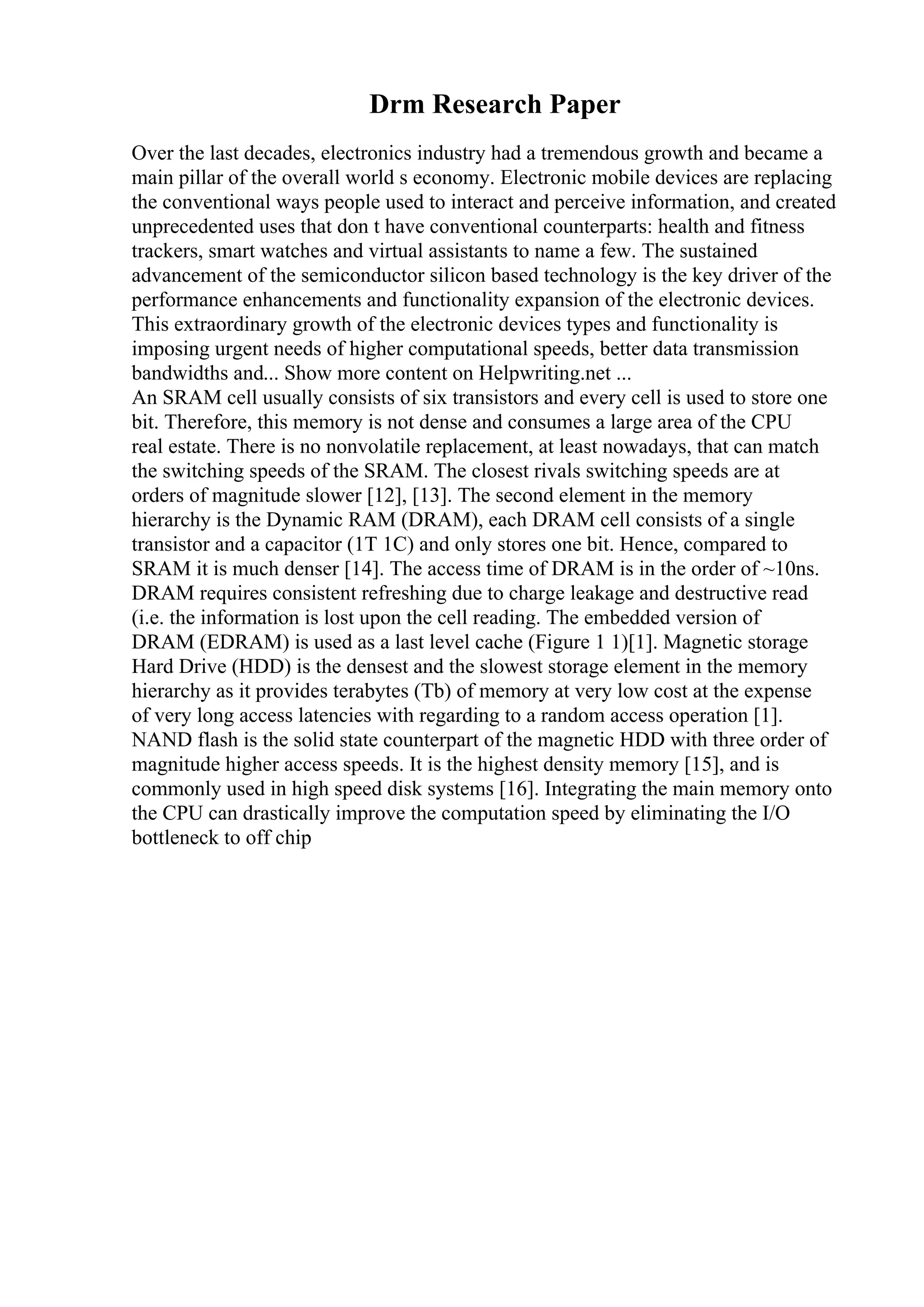Drm Research Paper
Over the last decades, electronics industry had a tremendous growth and became a
main pillar of the overall world s economy. Electronic mobile devices are replacing
the conventional ways people used to interact and perceive information, and created
unprecedented uses that don t have conventional counterparts: health and fitness
trackers, smart watches and virtual assistants to name a few. The sustained
advancement of the semiconductor silicon based technology is the key driver of the
performance enhancements and functionality expansion of the electronic devices.
This extraordinary growth of the electronic devices types and functionality is
imposing urgent needs of higher computational speeds, better data transmission
bandwidths and... Show more content on Helpwriting.net ...
An SRAM cell usually consists of six transistors and every cell is used to store one
bit. Therefore, this memory is not dense and consumes a large area of the CPU
real estate. There is no nonvolatile replacement, at least nowadays, that can match
the switching speeds of the SRAM. The closest rivals switching speeds are at
orders of magnitude slower [12], [13]. The second element in the memory
hierarchy is the Dynamic RAM (DRAM), each DRAM cell consists of a single
transistor and a capacitor (1T 1C) and only stores one bit. Hence, compared to
SRAM it is much denser [14]. The access time of DRAM is in the order of ~10ns.
DRAM requires consistent refreshing due to charge leakage and destructive read
(i.e. the information is lost upon the cell reading. The embedded version of
DRAM (EDRAM) is used as a last level cache (Figure 1 1)[1]. Magnetic storage
Hard Drive (HDD) is the densest and the slowest storage element in the memory
hierarchy as it provides terabytes (Tb) of memory at very low cost at the expense
of very long access latencies with regarding to a random access operation [1].
NAND flash is the solid state counterpart of the magnetic HDD with three order of
magnitude higher access speeds. It is the highest density memory [15], and is
commonly used in high speed disk systems [16]. Integrating the main memory onto
the CPU can drastically improve the computation speed by eliminating the I/O
bottleneck to off chip
 