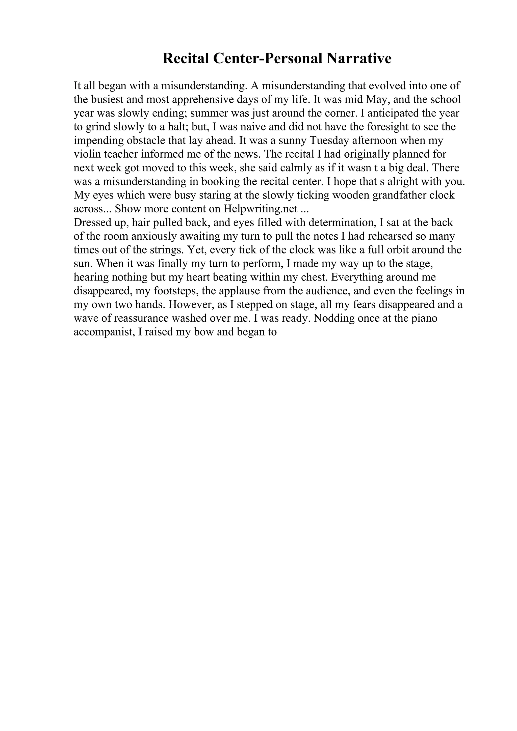 Recital Center-Personal Narrative
It all began with a misunderstanding. A misunderstanding that evolved into one of
the busiest and most apprehensive days of my life. It was mid May, and the school
year was slowly ending; summer was just around the corner. I anticipated the year
to grind slowly to a halt; but, I was naive and did not have the foresight to see the
impending obstacle that lay ahead. It was a sunny Tuesday afternoon when my
violin teacher informed me of the news. The recital I had originally planned for
next week got moved to this week, she said calmly as if it wasn t a big deal. There
was a misunderstanding in booking the recital center. I hope that s alright with you.
My eyes which were busy staring at the slowly ticking wooden grandfather clock
across... Show more content on Helpwriting.net ...
Dressed up, hair pulled back, and eyes filled with determination, I sat at the back
of the room anxiously awaiting my turn to pull the notes I had rehearsed so many
times out of the strings. Yet, every tick of the clock was like a full orbit around the
sun. When it was finally my turn to perform, I made my way up to the stage,
hearing nothing but my heart beating within my chest. Everything around me
disappeared, my footsteps, the applause from the audience, and even the feelings in
my own two hands. However, as I stepped on stage, all my fears disappeared and a
wave of reassurance washed over me. I was ready. Nodding once at the piano
accompanist, I raised my bow and began to
 