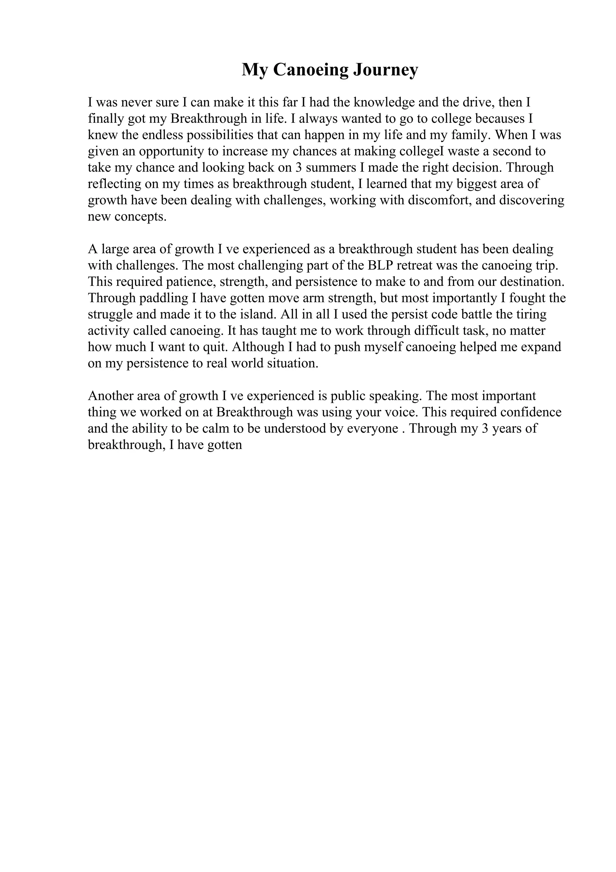 My Canoeing Journey
I was never sure I can make it this far I had the knowledge and the drive, then I
finally got my Breakthrough in life. I always wanted to go to college becauses I
knew the endless possibilities that can happen in my life and my family. When I was
given an opportunity to increase my chances at making collegeI waste a second to
take my chance and looking back on 3 summers I made the right decision. Through
reflecting on my times as breakthrough student, I learned that my biggest area of
growth have been dealing with challenges, working with discomfort, and discovering
new concepts.
A large area of growth I ve experienced as a breakthrough student has been dealing
with challenges. The most challenging part of the BLP retreat was the canoeing trip.
This required patience, strength, and persistence to make to and from our destination.
Through paddling I have gotten move arm strength, but most importantly I fought the
struggle and made it to the island. All in all I used the persist code battle the tiring
activity called canoeing. It has taught me to work through difficult task, no matter
how much I want to quit. Although I had to push myself canoeing helped me expand
on my persistence to real world situation.
Another area of growth I ve experienced is public speaking. The most important
thing we worked on at Breakthrough was using your voice. This required confidence
and the ability to be calm to be understood by everyone . Through my 3 years of
breakthrough, I have gotten
 