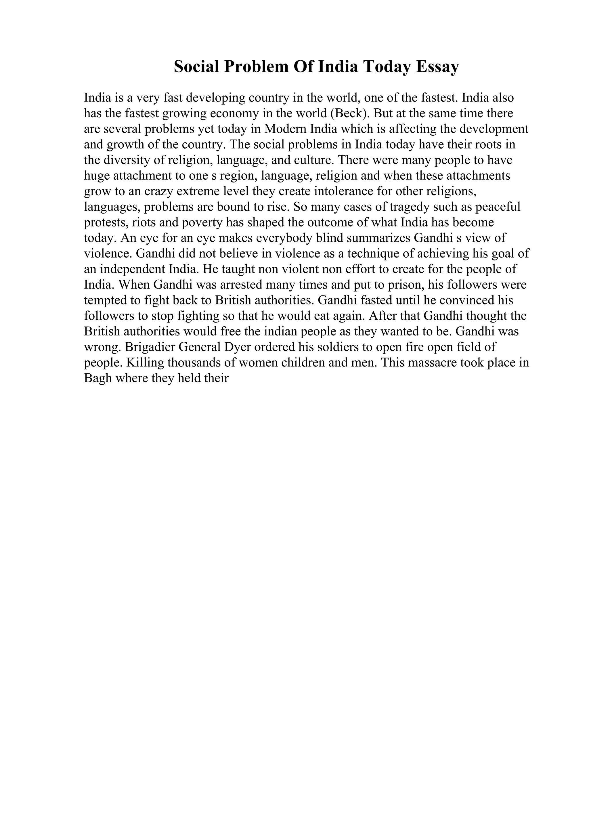 Social Problem Of India Today Essay
India is a very fast developing country in the world, one of the fastest. India also
has the fastest growing economy in the world (Beck). But at the same time there
are several problems yet today in Modern India which is affecting the development
and growth of the country. The social problems in India today have their roots in
the diversity of religion, language, and culture. There were many people to have
huge attachment to one s region, language, religion and when these attachments
grow to an crazy extreme level they create intolerance for other religions,
languages, problems are bound to rise. So many cases of tragedy such as peaceful
protests, riots and poverty has shaped the outcome of what India has become
today. An eye for an eye makes everybody blind summarizes Gandhi s view of
violence. Gandhi did not believe in violence as a technique of achieving his goal of
an independent India. He taught non violent non effort to create for the people of
India. When Gandhi was arrested many times and put to prison, his followers were
tempted to fight back to British authorities. Gandhi fasted until he convinced his
followers to stop fighting so that he would eat again. After that Gandhi thought the
British authorities would free the indian people as they wanted to be. Gandhi was
wrong. Brigadier General Dyer ordered his soldiers to open fire open field of
people. Killing thousands of women children and men. This massacre took place in
Bagh where they held their
 
