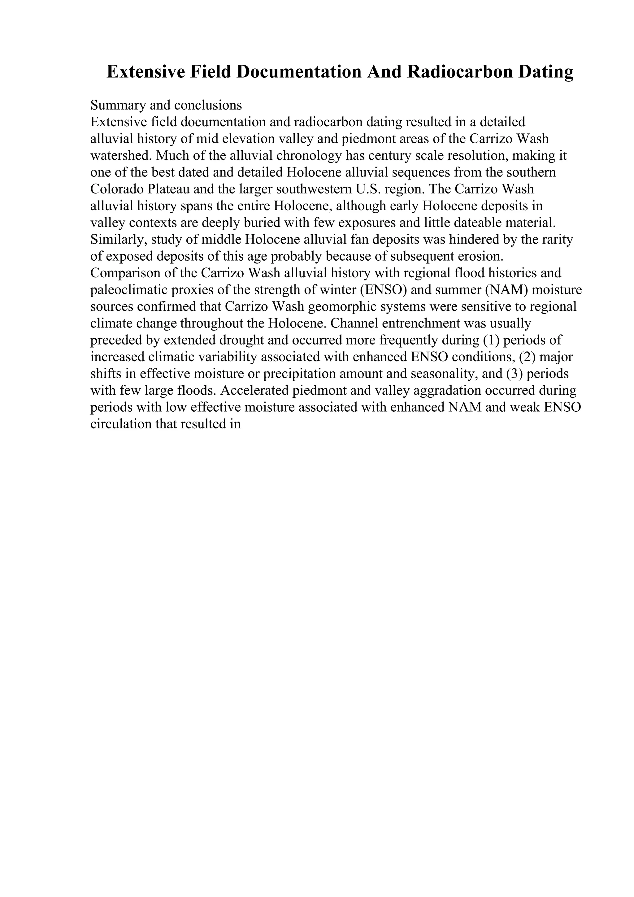 Extensive Field Documentation And Radiocarbon Dating
Summary and conclusions
Extensive field documentation and radiocarbon dating resulted in a detailed
alluvial history of mid elevation valley and piedmont areas of the Carrizo Wash
watershed. Much of the alluvial chronology has century scale resolution, making it
one of the best dated and detailed Holocene alluvial sequences from the southern
Colorado Plateau and the larger southwestern U.S. region. The Carrizo Wash
alluvial history spans the entire Holocene, although early Holocene deposits in
valley contexts are deeply buried with few exposures and little dateable material.
Similarly, study of middle Holocene alluvial fan deposits was hindered by the rarity
of exposed deposits of this age probably because of subsequent erosion.
Comparison of the Carrizo Wash alluvial history with regional flood histories and
paleoclimatic proxies of the strength of winter (ENSO) and summer (NAM) moisture
sources confirmed that Carrizo Wash geomorphic systems were sensitive to regional
climate change throughout the Holocene. Channel entrenchment was usually
preceded by extended drought and occurred more frequently during (1) periods of
increased climatic variability associated with enhanced ENSO conditions, (2) major
shifts in effective moisture or precipitation amount and seasonality, and (3) periods
with few large floods. Accelerated piedmont and valley aggradation occurred during
periods with low effective moisture associated with enhanced NAM and weak ENSO
circulation that resulted in
 