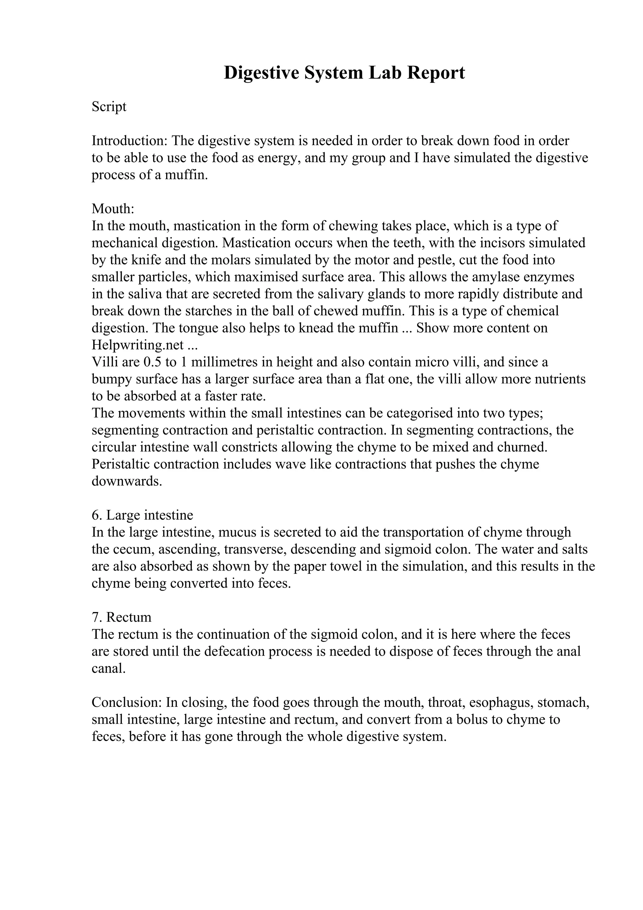 Digestive System Lab Report
Script
Introduction: The digestive system is needed in order to break down food in order
to be able to use the food as energy, and my group and I have simulated the digestive
process of a muffin.
Mouth:
In the mouth, mastication in the form of chewing takes place, which is a type of
mechanical digestion. Mastication occurs when the teeth, with the incisors simulated
by the knife and the molars simulated by the motor and pestle, cut the food into
smaller particles, which maximised surface area. This allows the amylase enzymes
in the saliva that are secreted from the salivary glands to more rapidly distribute and
break down the starches in the ball of chewed muffin. This is a type of chemical
digestion. The tongue also helps to knead the muffin ... Show more content on
Helpwriting.net ...
Villi are 0.5 to 1 millimetres in height and also contain micro villi, and since a
bumpy surface has a larger surface area than a flat one, the villi allow more nutrients
to be absorbed at a faster rate.
The movements within the small intestines can be categorised into two types;
segmenting contraction and peristaltic contraction. In segmenting contractions, the
circular intestine wall constricts allowing the chyme to be mixed and churned.
Peristaltic contraction includes wave like contractions that pushes the chyme
downwards.
6. Large intestine
In the large intestine, mucus is secreted to aid the transportation of chyme through
the cecum, ascending, transverse, descending and sigmoid colon. The water and salts
are also absorbed as shown by the paper towel in the simulation, and this results in the
chyme being converted into feces.
7. Rectum
The rectum is the continuation of the sigmoid colon, and it is here where the feces
are stored until the defecation process is needed to dispose of feces through the anal
canal.
Conclusion: In closing, the food goes through the mouth, throat, esophagus, stomach,
small intestine, large intestine and rectum, and convert from a bolus to chyme to
feces, before it has gone through the whole digestive system.
 