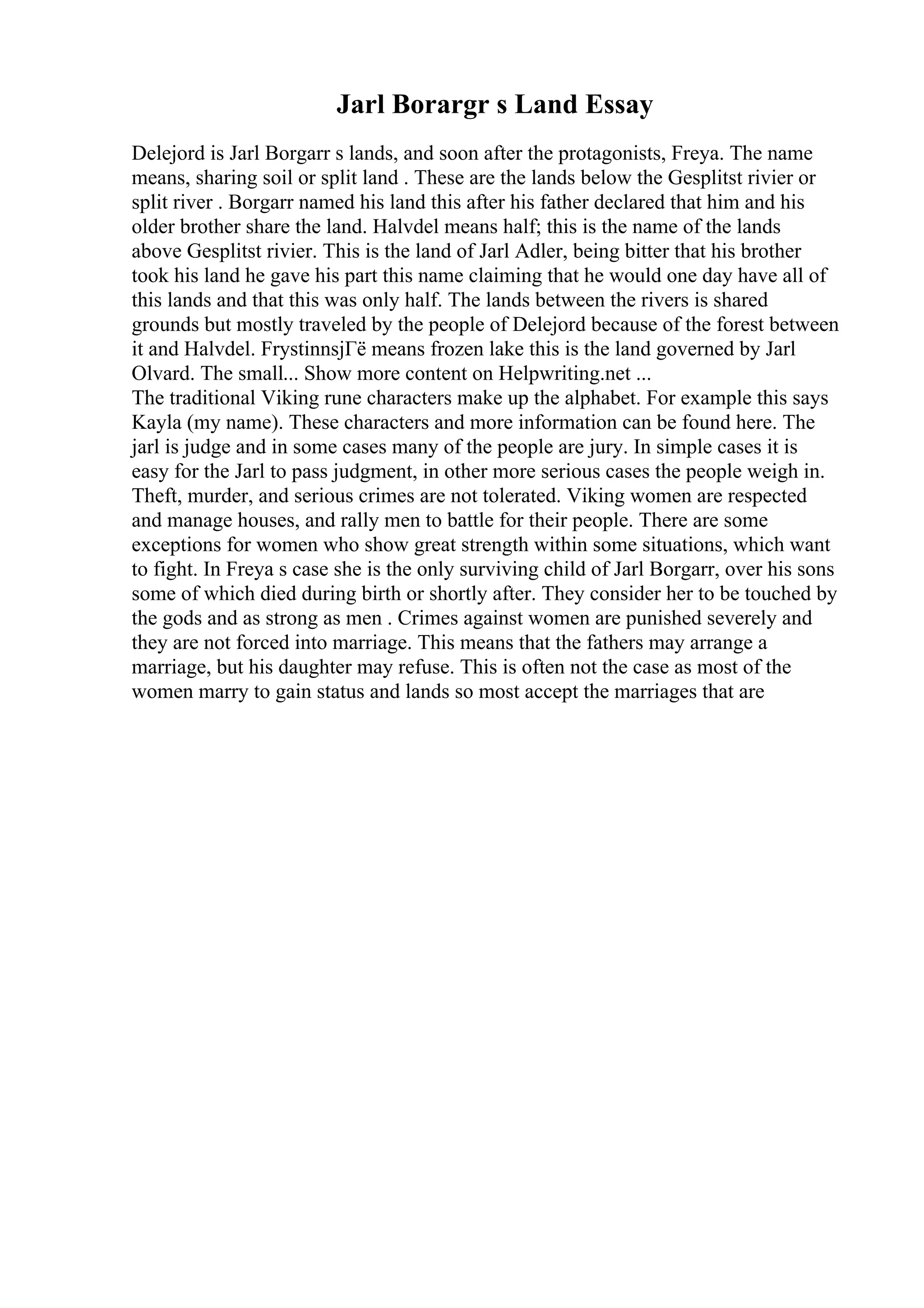 Jarl Borargr s Land Essay
Delejord is Jarl Borgarr s lands, and soon after the protagonists, Freya. The name
means, sharing soil or split land . These are the lands below the Gesplitst rivier or
split river . Borgarr named his land this after his father declared that him and his
older brother share the land. Halvdel means half; this is the name of the lands
above Gesplitst rivier. This is the land of Jarl Adler, being bitter that his brother
took his land he gave his part this name claiming that he would one day have all of
this lands and that this was only half. The lands between the rivers is shared
grounds but mostly traveled by the people of Delejord because of the forest between
it and Halvdel. FrystinnsjГё means frozen lake this is the land governed by Jarl
Olvard. The small... Show more content on Helpwriting.net ...
The traditional Viking rune characters make up the alphabet. For example this says
Kayla (my name). These characters and more information can be found here. The
jarl is judge and in some cases many of the people are jury. In simple cases it is
easy for the Jarl to pass judgment, in other more serious cases the people weigh in.
Theft, murder, and serious crimes are not tolerated. Viking women are respected
and manage houses, and rally men to battle for their people. There are some
exceptions for women who show great strength within some situations, which want
to fight. In Freya s case she is the only surviving child of Jarl Borgarr, over his sons
some of which died during birth or shortly after. They consider her to be touched by
the gods and as strong as men . Crimes against women are punished severely and
they are not forced into marriage. This means that the fathers may arrange a
marriage, but his daughter may refuse. This is often not the case as most of the
women marry to gain status and lands so most accept the marriages that are
 