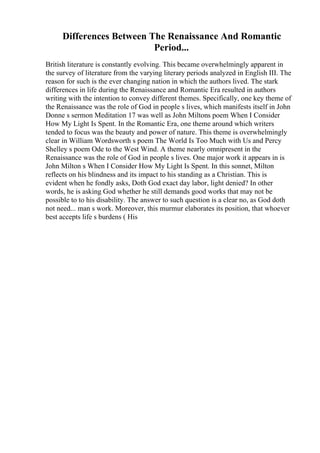 Differences Between The Renaissance And Romantic
Period...
British literature is constantly evolving. This became overwhelmingly apparent in
the survey of literature from the varying literary periods analyzed in English III. The
reason for such is the ever changing nation in which the authors lived. The stark
differences in life during the Renaissance and Romantic Era resulted in authors
writing with the intention to convey different themes. Specifically, one key theme of
the Renaissance was the role of God in people s lives, which manifests itself in John
Donne s sermon Meditation 17 was well as John Miltons poem When I Consider
How My Light Is Spent. In the Romantic Era, one theme around which writers
tended to focus was the beauty and power of nature. This theme is overwhelmingly
clear in William Wordsworth s poem The World Is Too Much with Us and Percy
Shelley s poem Ode to the West Wind. A theme nearly omnipresent in the
Renaissance was the role of God in people s lives. One major work it appears in is
John Milton s When I Consider How My Light Is Spent. In this sonnet, Milton
reflects on his blindness and its impact to his standing as a Christian. This is
evident when he fondly asks, Doth God exact day labor, light denied? In other
words, he is asking God whether he still demands good works that may not be
possible to to his disability. The answer to such question is a clear no, as God doth
not need... man s work. Moreover, this murmur elaborates its position, that whoever
best accepts life s burdens ( His
 
